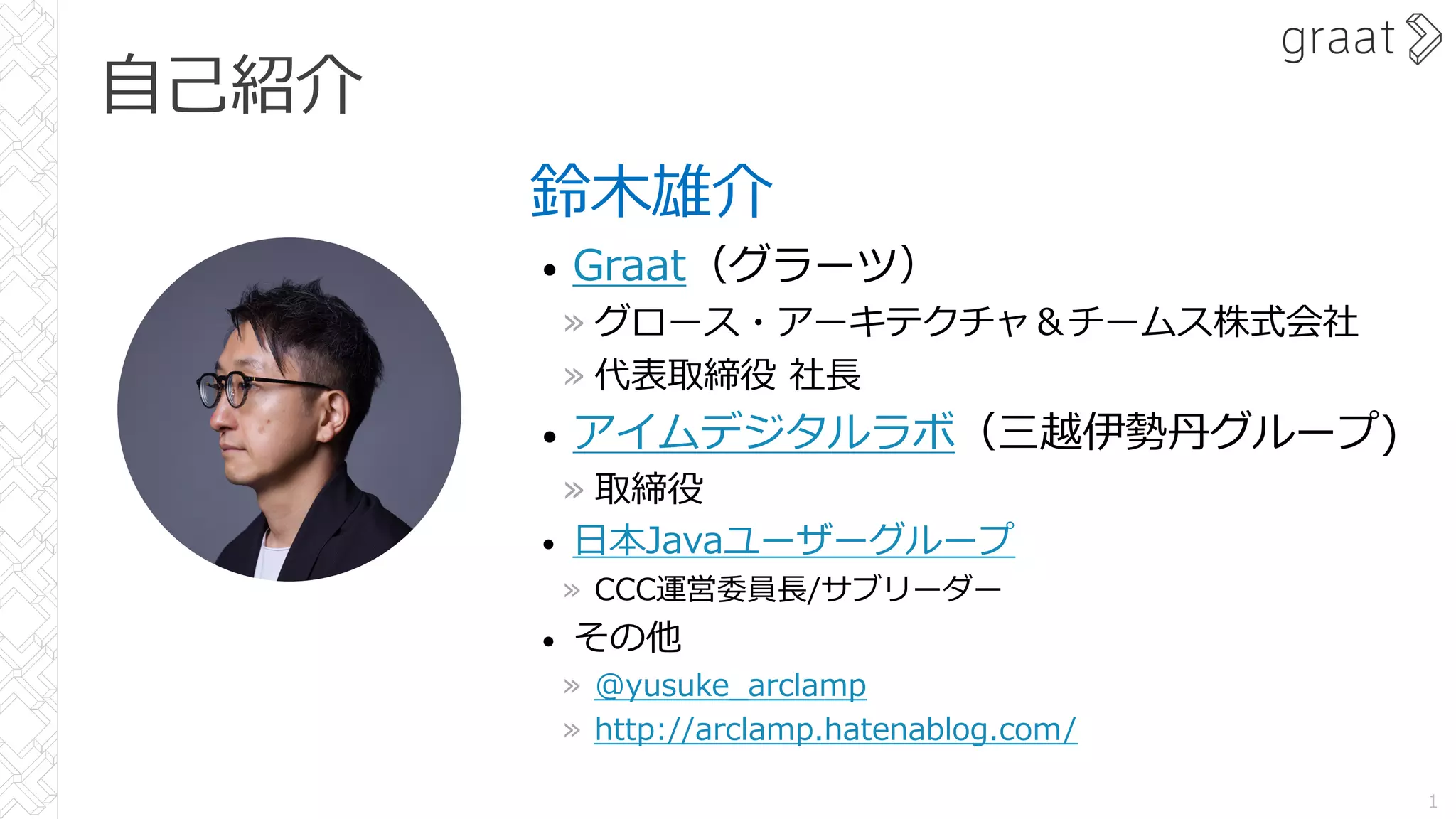 ⾃⼰紹介
鈴⽊雄介
• Graat（グラーツ）
» グロース・アーキテクチャ＆チームス株式会社
» 代表取締役 社⻑
• アイムデジタルラボ（三越伊勢丹グループ)
» 取締役
• ⽇本Javaユーザーグループ
» CCC運営委員⻑/サブリーダー
• その他
» @yusuke_arclamp
» http://arclamp.hatenablog.com/
1
 