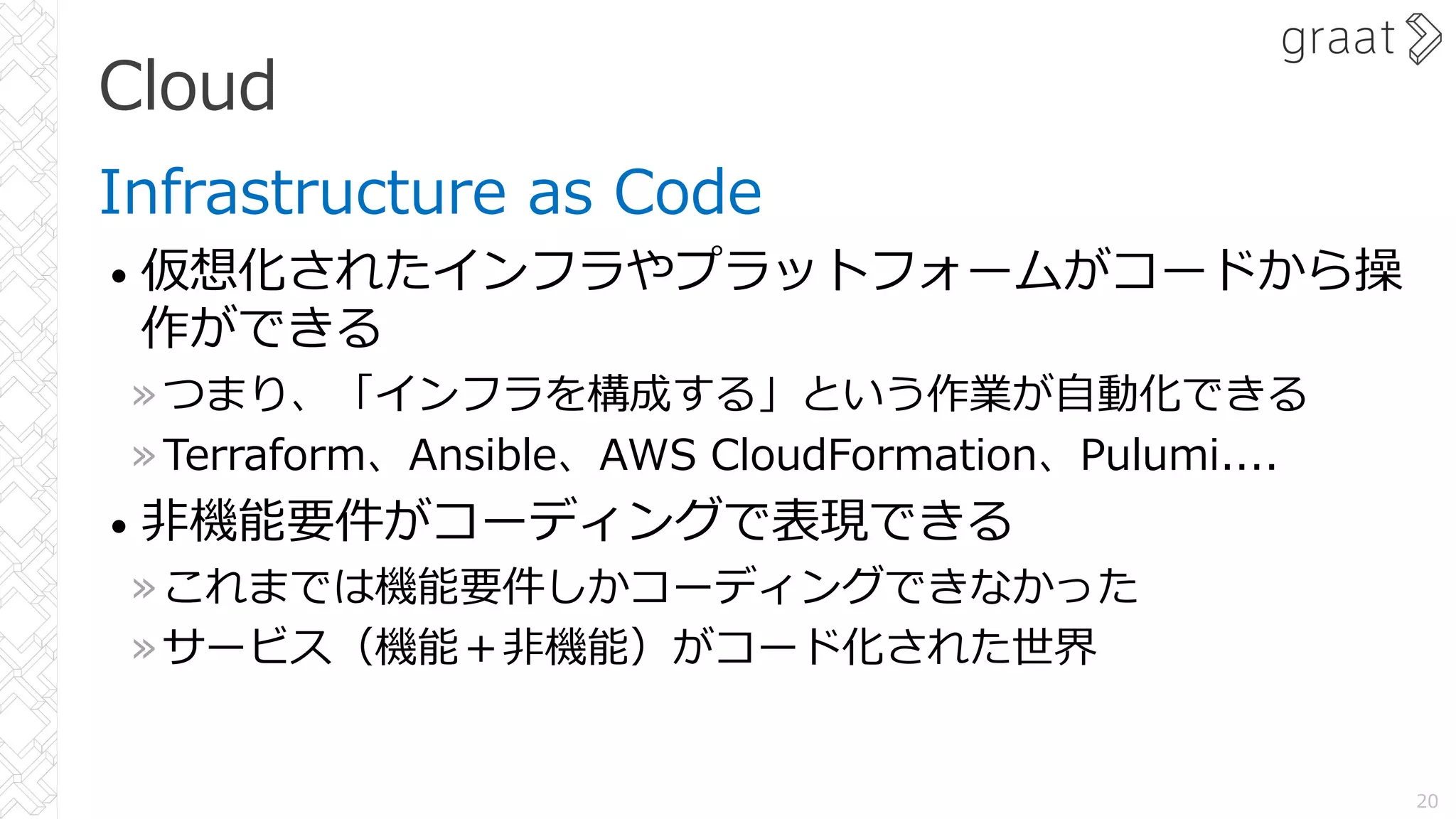 Cloud
Infrastructure as Code
• 仮想化されたインフラやプラットフォームがコードから操
作ができる
»つまり、「インフラを構成する」という作業が⾃動化できる
»Terraform、Ansible、AWS CloudFormation、Pulumi....
• ⾮機能要件がコーディングで表現できる
»これまでは機能要件しかコーディングできなかった
»サービス（機能＋⾮機能）がコード化された世界
20
 