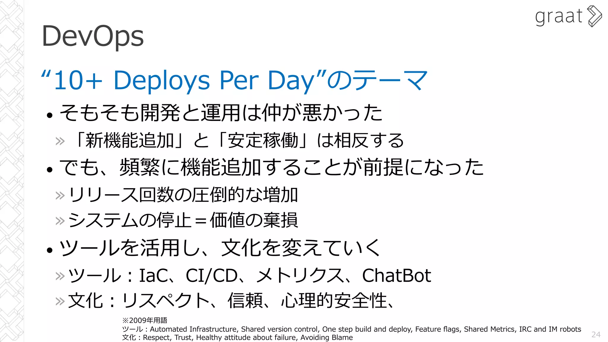 DevOps
“10+ Deploys Per Day”のテーマ
• そもそも開発と運⽤は仲が悪かった
»「新機能追加」と「安定稼働」は相反する
• でも、頻繁に機能追加することが前提になった
»リリース回数の圧倒的な増加
»システムの停⽌＝価値の棄損
• ツールを活⽤し、⽂化を変えていく
»ツール︓IaC、CI/CD、メトリクス、ChatBot
»⽂化︓リスペクト、信頼、⼼理的安全性、
24
※2009年⽤語
ツール︓Automated Infrastructure, Shared version control, One step build and deploy, Feature ﬂags, Shared Metrics, IRC and IM robots
⽂化︓Respect, Trust, Healthy attitude about failure, Avoiding Blame
 