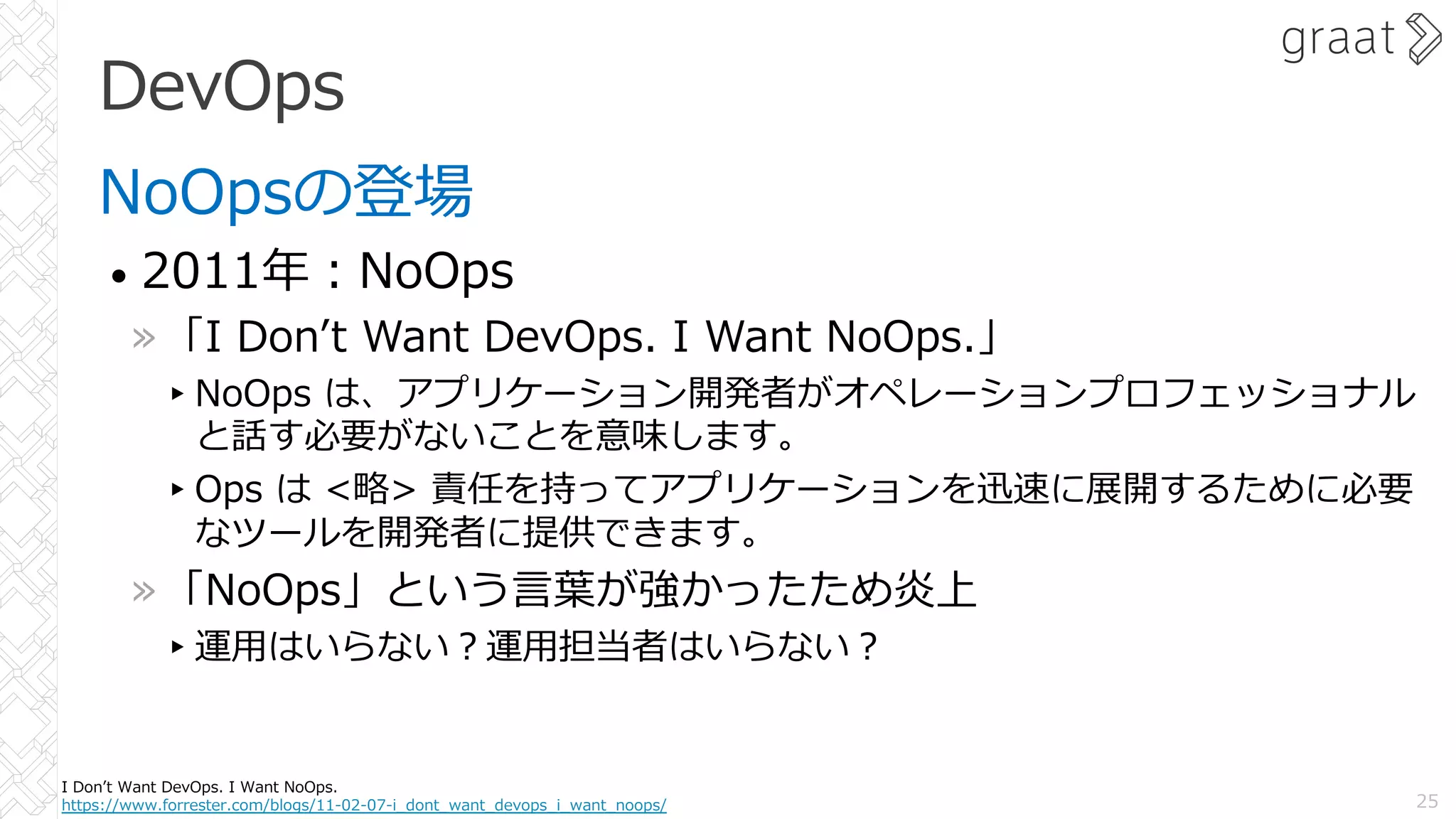DevOps
NoOpsの登場
• 2011年︓NoOps
»「I Donʼt Want DevOps. I Want NoOps.」
▸NoOps は、アプリケーション開発者がオペレーションプロフェッショナル
と話す必要がないことを意味します。
▸Ops は <略> 責任を持ってアプリケーションを迅速に展開するために必要
なツールを開発者に提供できます。
»「NoOps」という⾔葉が強かったため炎上
▸運⽤はいらない︖運⽤担当者はいらない︖
25
I Donʼt Want DevOps. I Want NoOps.
https://www.forrester.com/blogs/11-02-07-i_dont_want_devops_i_want_noops/
 