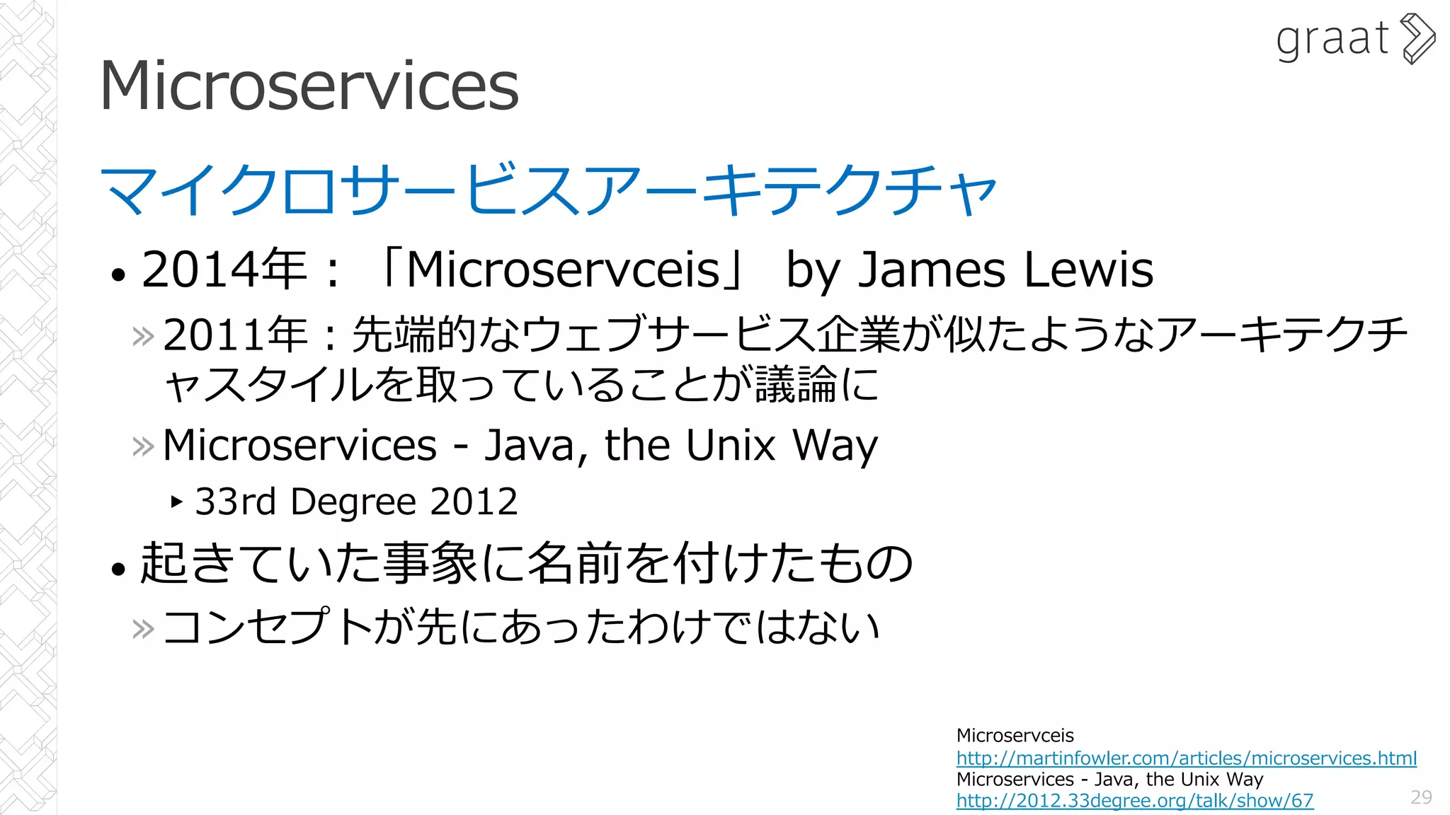Microservices
マイクロサービスアーキテクチャ
• 2014年︓「Microservceis」 by James Lewis
»2011年︓先端的なウェブサービス企業が似たようなアーキテクチ
ャスタイルを取っていることが議論に
»Microservices - Java, the Unix Way
▸33rd Degree 2012
• 起きていた事象に名前を付けたもの
»コンセプトが先にあったわけではない
29
Microservceis
http://martinfowler.com/articles/microservices.html
Microservices - Java, the Unix Way
http://2012.33degree.org/talk/show/67
 