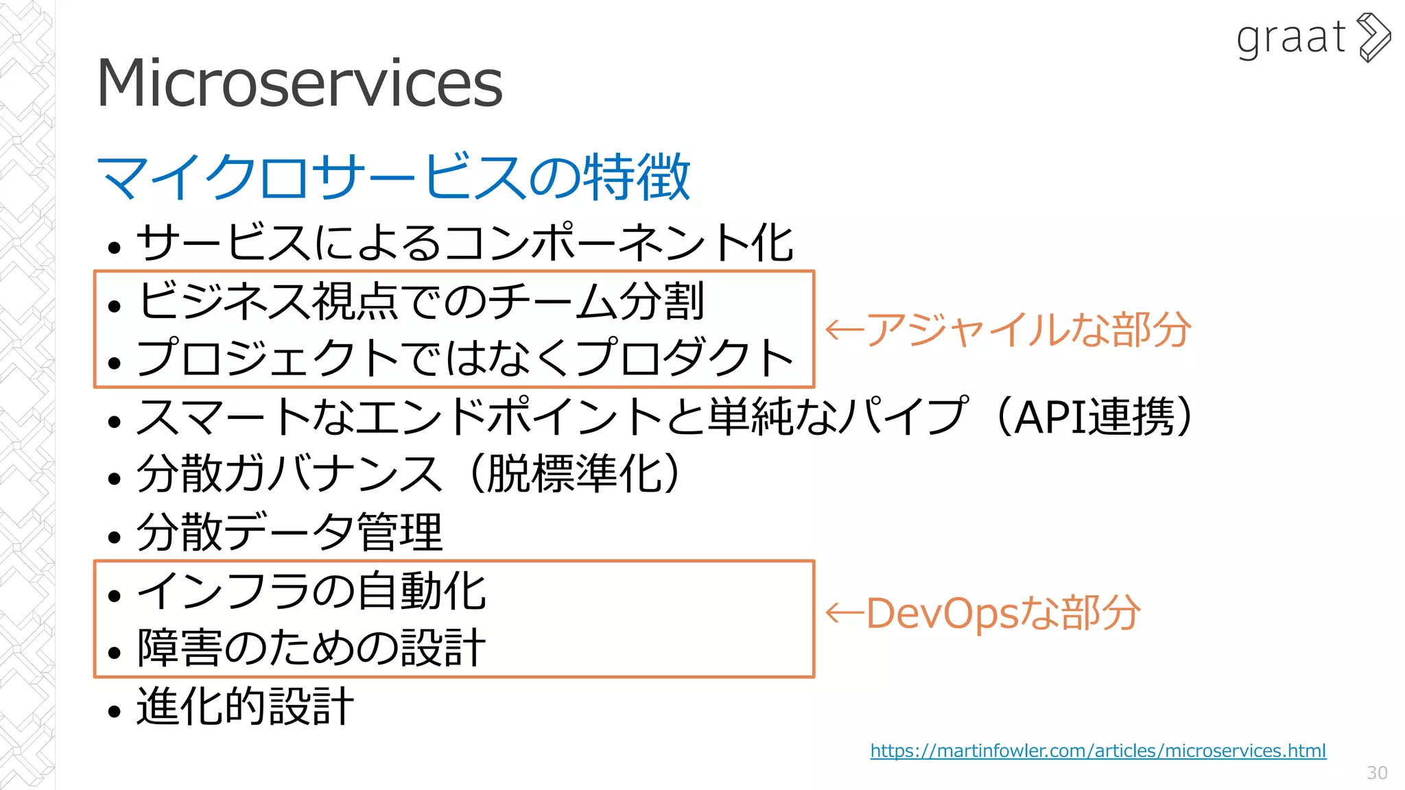 Microservices
マイクロサービスの特徴
• サービスによるコンポーネント化
• ビジネス視点でのチーム分割
• プロジェクトではなくプロダクト
• スマートなエンドポイントと単純なパイプ（API連携）
• 分散ガバナンス（脱標準化）
• 分散データ管理
• インフラの⾃動化
• 障害のための設計
• 進化的設計
30
https://martinfowler.com/articles/microservices.html
←DevOpsな部分
←アジャイルな部分
 