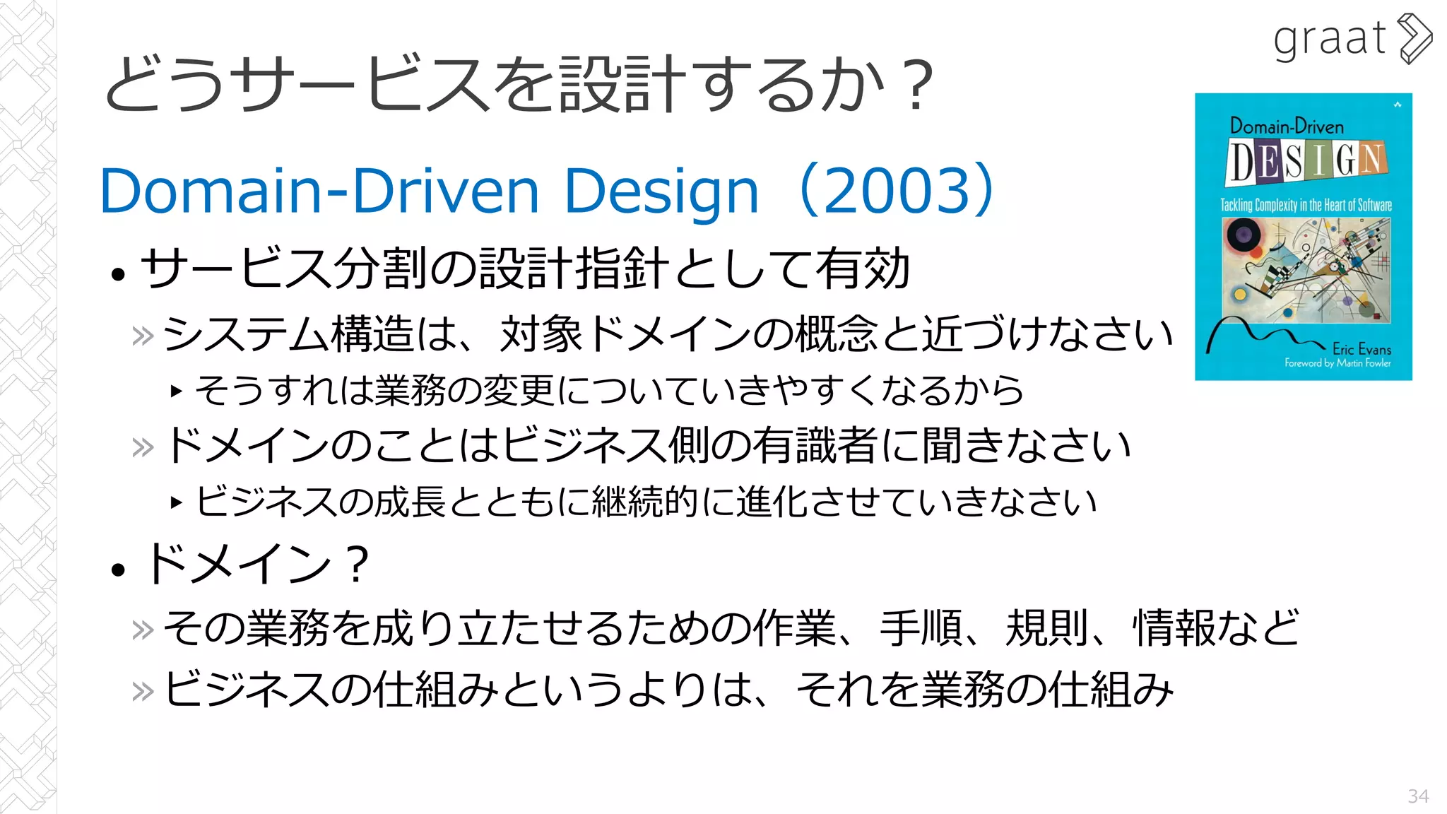 どうサービスを設計するか︖
Domain-Driven Design（2003）
• サービス分割の設計指針として有効
»システム構造は、対象ドメインの概念と近づけなさい
▸そうすれは業務の変更についていきやすくなるから
»ドメインのことはビジネス側の有識者に聞きなさい
▸ビジネスの成⻑とともに継続的に進化させていきなさい
• ドメイン︖
»その業務を成り⽴たせるための作業、⼿順、規則、情報など
»ビジネスの仕組みというよりは、それを業務の仕組み
34
 