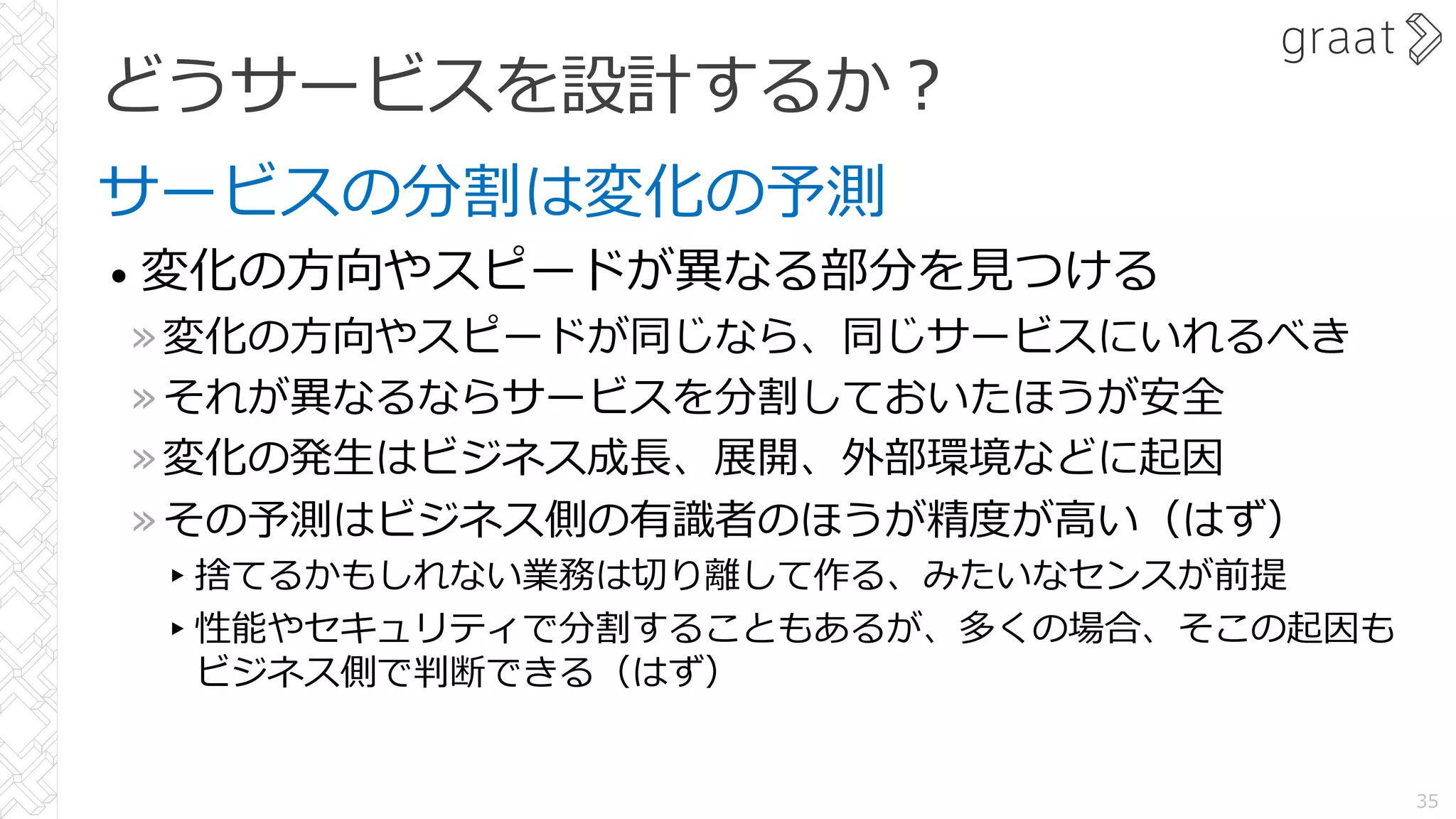 どうサービスを設計するか︖
サービスの分割は変化の予測
• 変化の⽅向やスピードが異なる部分を⾒つける
»変化の⽅向やスピードが同じなら、同じサービスにいれるべき
»それが異なるならサービスを分割しておいたほうが安全
»変化の発⽣はビジネス成⻑、展開、外部環境などに起因
»その予測はビジネス側の有識者のほうが精度が⾼い（はず）
▸捨てるかもしれない業務は切り離して作る、みたいなセンスが前提
▸性能やセキュリティで分割することもあるが、多くの場合、そこの起因も
ビジネス側で判断できる（はず）
35
 