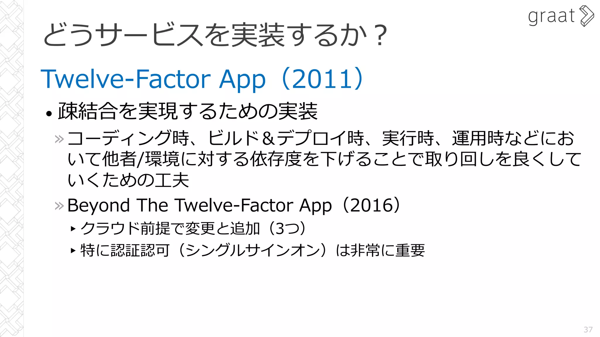 どうサービスを実装するか︖
Twelve-Factor App（2011）
• 疎結合を実現するための実装
»コーディング時、ビルド＆デプロイ時、実⾏時、運⽤時などにお
いて他者/環境に対する依存度を下げることで取り回しを良くして
いくための⼯夫
»Beyond The Twelve-Factor App（2016）
▸クラウド前提で変更と追加（3つ）
▸特に認証認可（シングルサインオン）は⾮常に重要
37
 