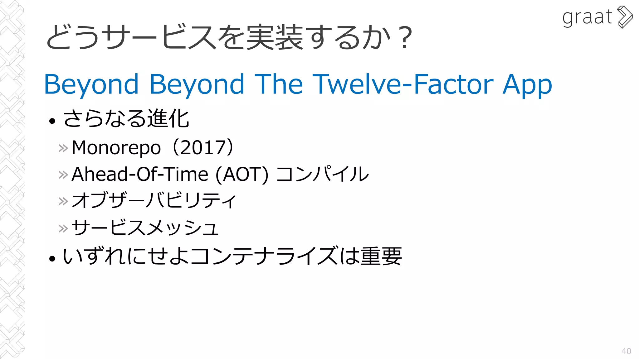 どうサービスを実装するか︖
Beyond Beyond The Twelve-Factor App
• さらなる進化
»Monorepo（2017）
»Ahead-Of-Time (AOT) コンパイル
»オブザーバビリティ
»サービスメッシュ
• いずれにせよコンテナライズは重要
40
 