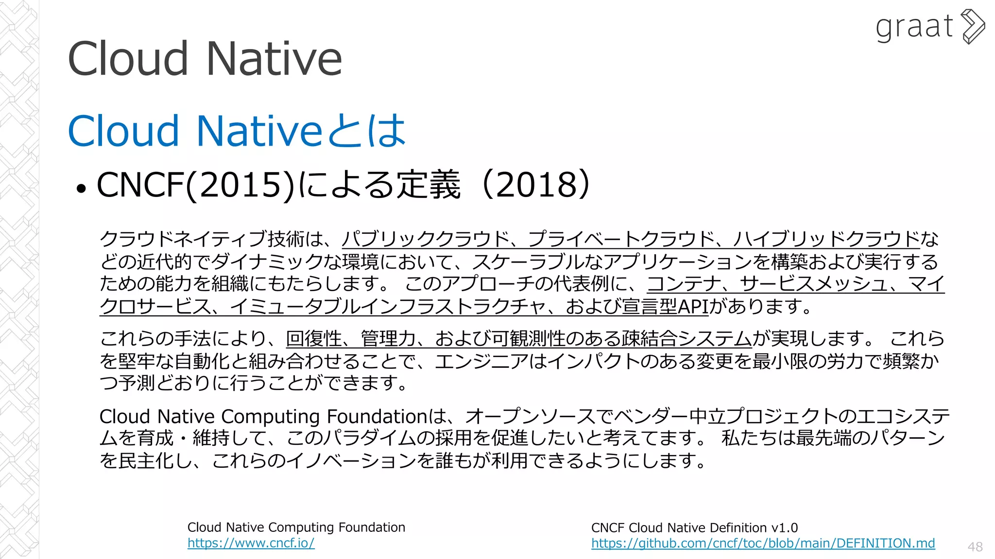 Cloud Native
Cloud Nativeとは
• CNCF(2015)による定義（2018）
48
CNCF Cloud Native Definition v1.0
https://github.com/cncf/toc/blob/main/DEFINITION.md
クラウドネイティブ技術は、パブリッククラウド、プライベートクラウド、ハイブリッドクラウドな
どの近代的でダイナミックな環境において、スケーラブルなアプリケーションを構築および実⾏する
ための能⼒を組織にもたらします。 このアプローチの代表例に、コンテナ、サービスメッシュ、マイ
クロサービス、イミュータブルインフラストラクチャ、および宣⾔型APIがあります。
これらの⼿法により、回復性、管理⼒、および可観測性のある疎結合システムが実現します。 これら
を堅牢な⾃動化と組み合わせることで、エンジニアはインパクトのある変更を最⼩限の労⼒で頻繁か
つ予測どおりに⾏うことができます。
Cloud Native Computing Foundationは、オープンソースでベンダー中⽴プロジェクトのエコシステ
ムを育成・維持して、このパラダイムの採⽤を促進したいと考えてます。 私たちは最先端のパターン
を⺠主化し、これらのイノベーションを誰もが利⽤できるようにします。
Cloud Native Computing Foundation
https://www.cncf.io/
 