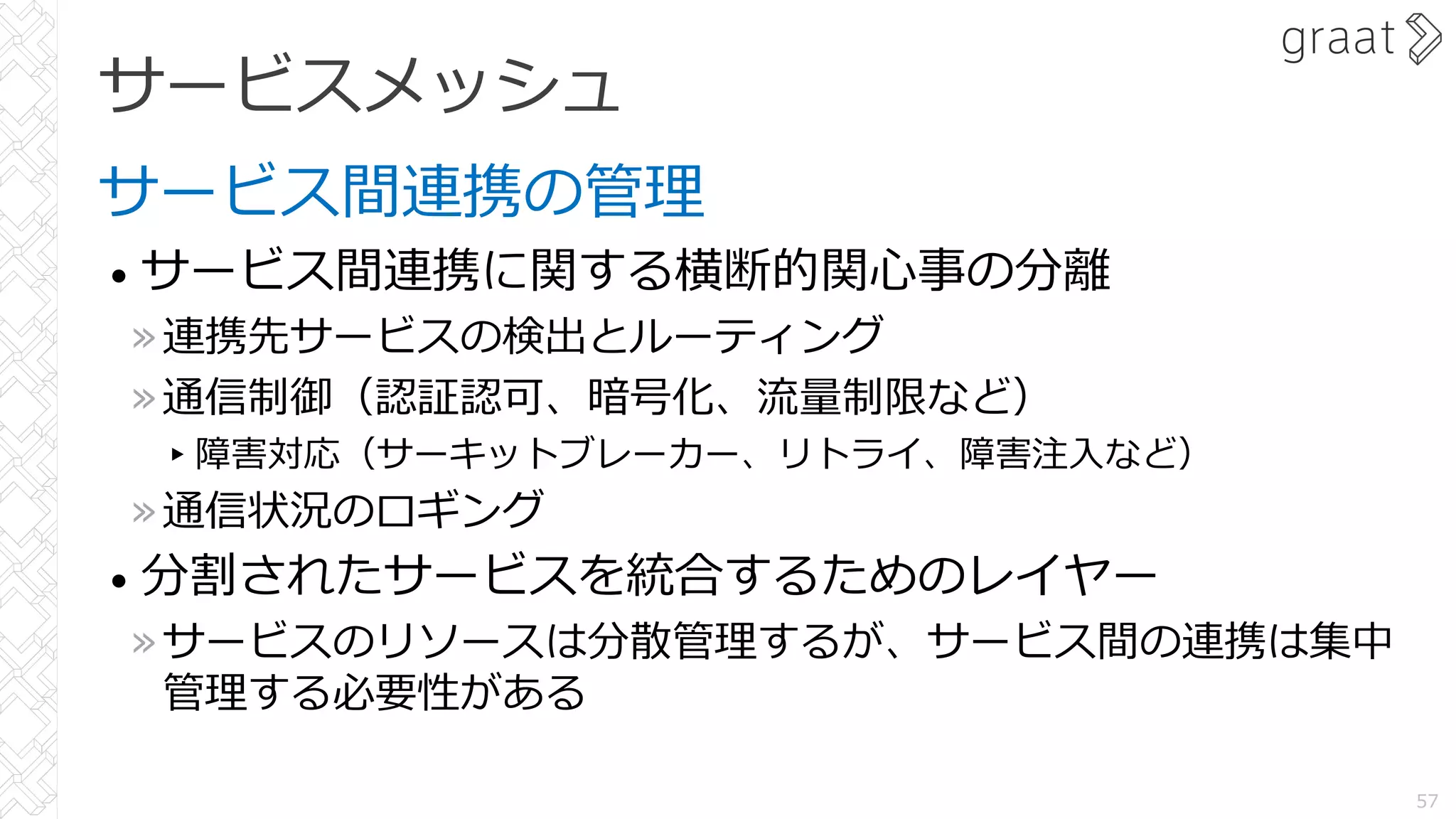 サービスメッシュ
サービス間連携の管理
• サービス間連携に関する横断的関⼼事の分離
»連携先サービスの検出とルーティング
»通信制御（認証認可、暗号化、流量制限など）
▸障害対応（サーキットブレーカー、リトライ、障害注⼊など）
»通信状況のロギング
• 分割されたサービスを統合するためのレイヤー
»サービスのリソースは分散管理するが、サービス間の連携は集中
管理する必要性がある
57
 