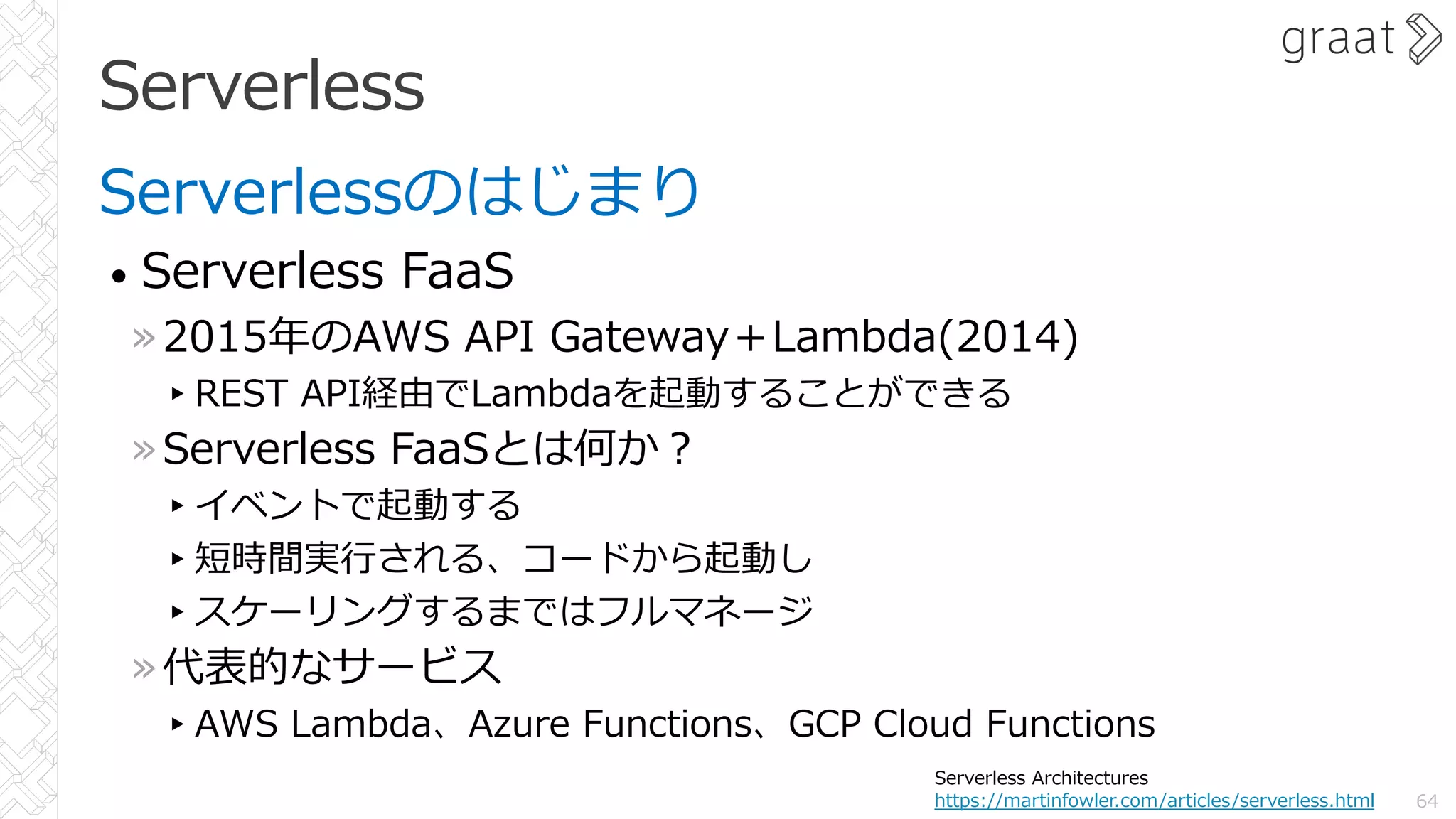Serverless
Serverlessのはじまり
• Serverless FaaS
»2015年のAWS API Gateway＋Lambda(2014)
▸REST API経由でLambdaを起動することができる
»Serverless FaaSとは何か︖
▸イベントで起動する
▸短時間実⾏される、コードから起動し
▸スケーリングするまではフルマネージ
»代表的なサービス
▸AWS Lambda、Azure Functions、GCP Cloud Functions
64
Serverless Architectures
https://martinfowler.com/articles/serverless.html
 