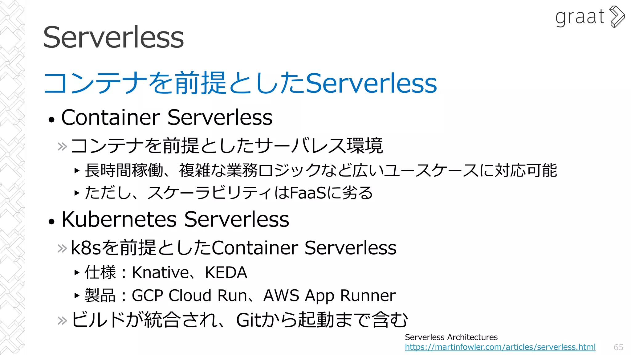 Serverless
コンテナを前提としたServerless
• Container Serverless
»コンテナを前提としたサーバレス環境
▸⻑時間稼働、複雑な業務ロジックなど広いユースケースに対応可能
▸ただし、スケーラビリティはFaaSに劣る
• Kubernetes Serverless
»k8sを前提としたContainer Serverless
▸仕様︓Knative、KEDA
▸製品︓GCP Cloud Run、AWS App Runner
»ビルドが統合され、Gitから起動まで含む
65
Serverless Architectures
https://martinfowler.com/articles/serverless.html
 