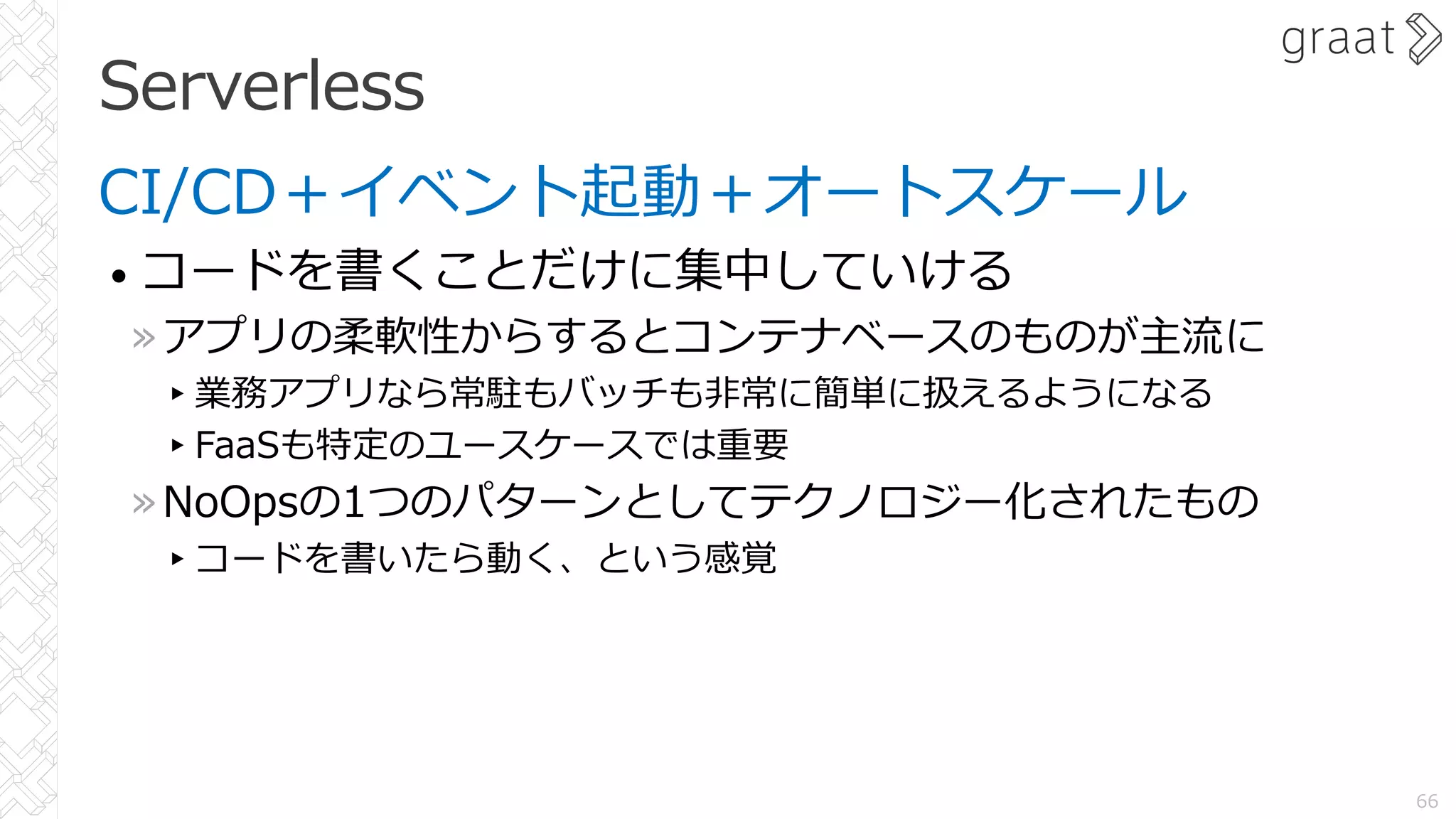 Serverless
CI/CD＋イベント起動＋オートスケール
• コードを書くことだけに集中していける
»アプリの柔軟性からするとコンテナベースのものが主流に
▸業務アプリなら常駐もバッチも⾮常に簡単に扱えるようになる
▸FaaSも特定のユースケースでは重要
»NoOpsの1つのパターンとしてテクノロジー化されたもの
▸コードを書いたら動く、という感覚
66
 