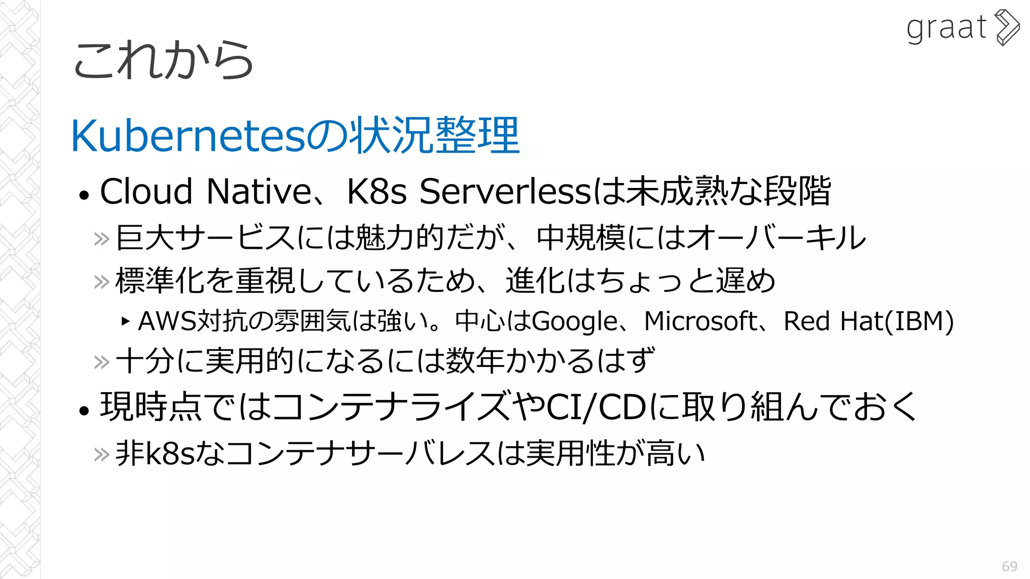 これから
Kubernetesの状況整理
• Cloud Native、K8s Serverlessは未成熟な段階
»巨⼤サービスには魅⼒的だが、中規模にはオーバーキル
»標準化を重視しているため、進化はちょっと遅め
▸AWS対抗の雰囲気は強い。中⼼はGoogle、Microsoft、Red Hat(IBM)
»⼗分に実⽤的になるには数年かかるはず
• 現時点ではコンテナライズやCI/CDに取り組んでおく
»⾮k8sなコンテナサーバレスは実⽤性が⾼い
69
 