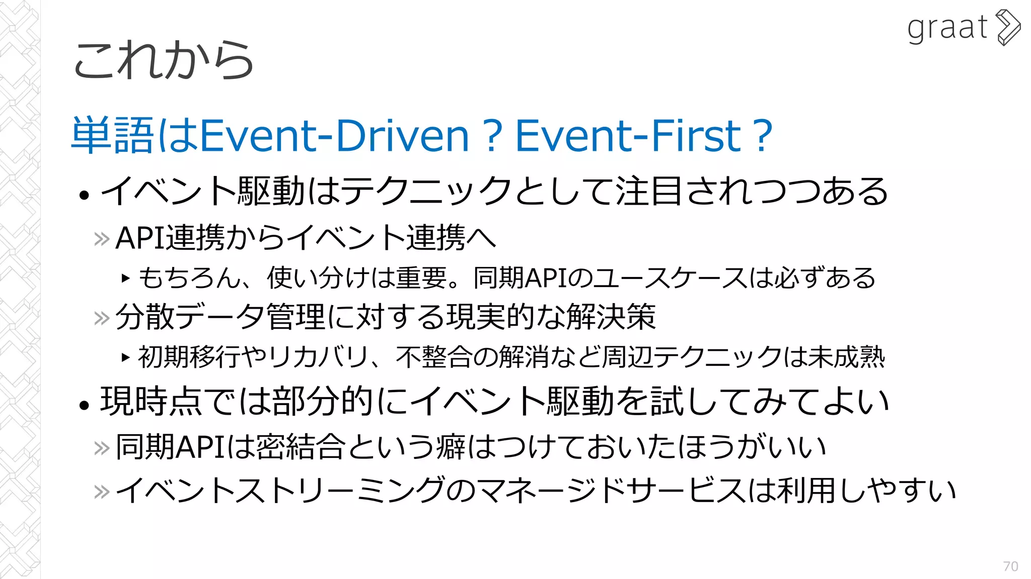 これから
単語はEvent-Driven︖Event-First︖
• イベント駆動はテクニックとして注⽬されつつある
»API連携からイベント連携へ
▸もちろん、使い分けは重要。同期APIのユースケースは必ずある
»分散データ管理に対する現実的な解決策
▸初期移⾏やリカバリ、不整合の解消など周辺テクニックは未成熟
• 現時点では部分的にイベント駆動を試してみてよい
»同期APIは密結合という癖はつけておいたほうがいい
»イベントストリーミングのマネージドサービスは利⽤しやすい
70
 