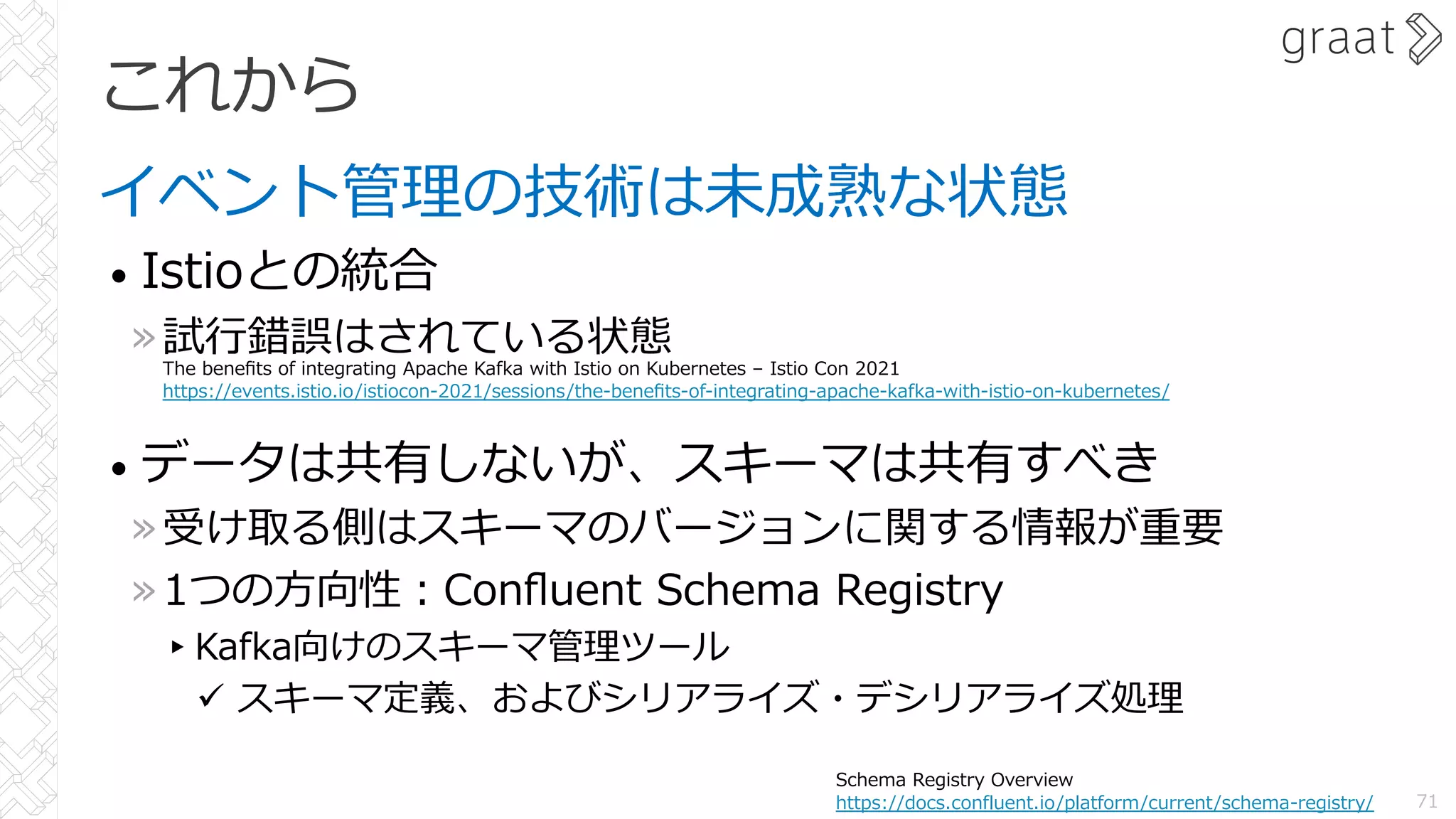これから
イベント管理の技術は未成熟な状態
• Istioとの統合
»試⾏錯誤はされている状態
• データは共有しないが、スキーマは共有すべき
»受け取る側はスキーマのバージョンに関する情報が重要
»1つの⽅向性︓Conﬂuent Schema Registry
▸Kafka向けのスキーマ管理ツール
ü スキーマ定義、およびシリアライズ・デシリアライズ処理
71
Schema Registry Overview
https://docs.confluent.io/platform/current/schema-registry/
The beneﬁts of integrating Apache Kafka with Istio on Kubernetes – Istio Con 2021
https://events.istio.io/istiocon-2021/sessions/the-beneﬁts-of-integrating-apache-kafka-with-istio-on-kubernetes/
 
