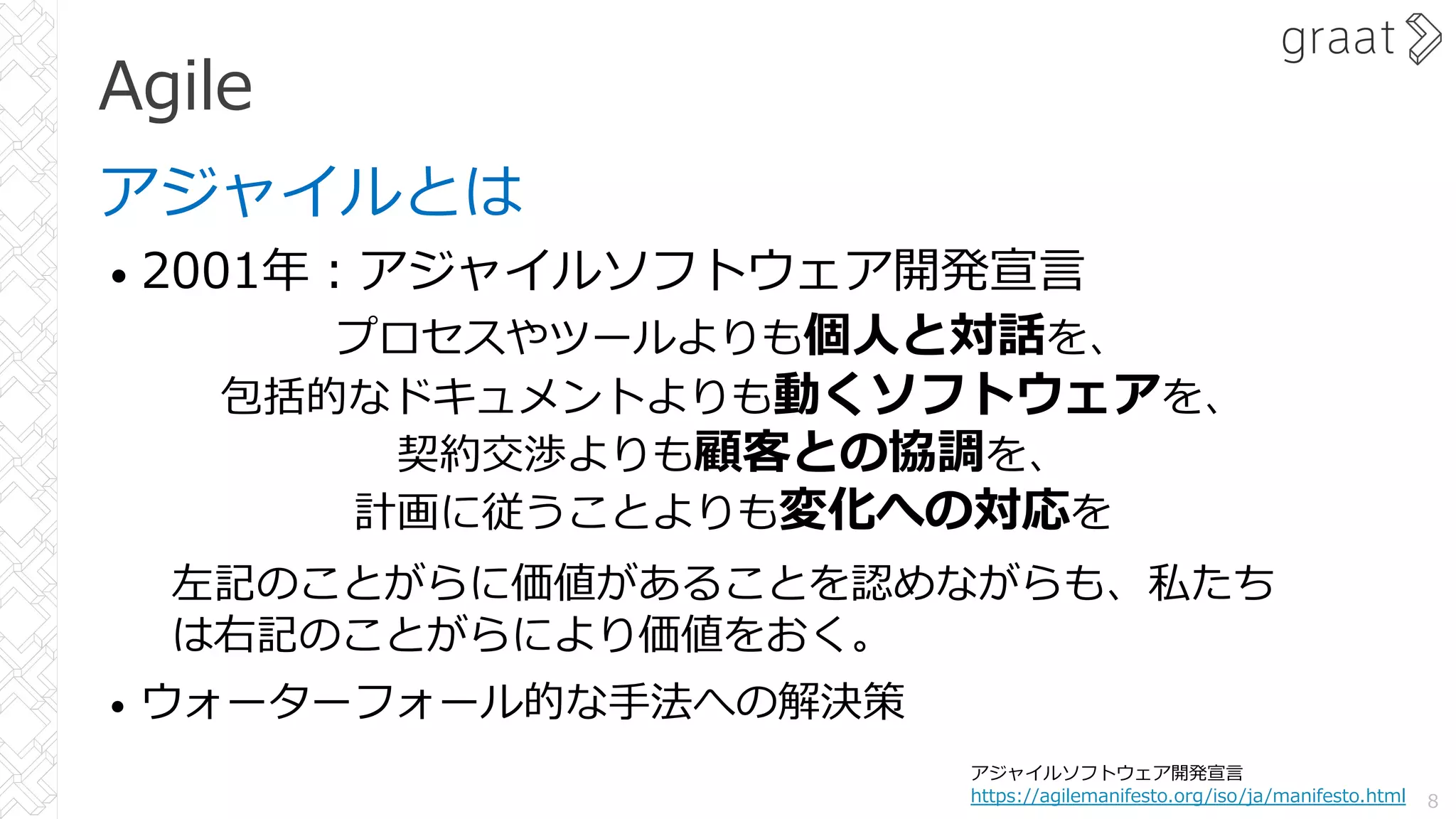 Agile
アジャイルとは
• 2001年︓アジャイルソフトウェア開発宣⾔
• ウォーターフォール的な⼿法への解決策
8
アジャイルソフトウェア開発宣⾔
https://agilemanifesto.org/iso/ja/manifesto.html
プロセスやツールよりも個⼈と対話を、
包括的なドキュメントよりも動くソフトウェアを、
契約交渉よりも顧客との協調を、
計画に従うことよりも変化への対応を
左記のことがらに価値があることを認めながらも、私たち
は右記のことがらにより価値をおく。
 