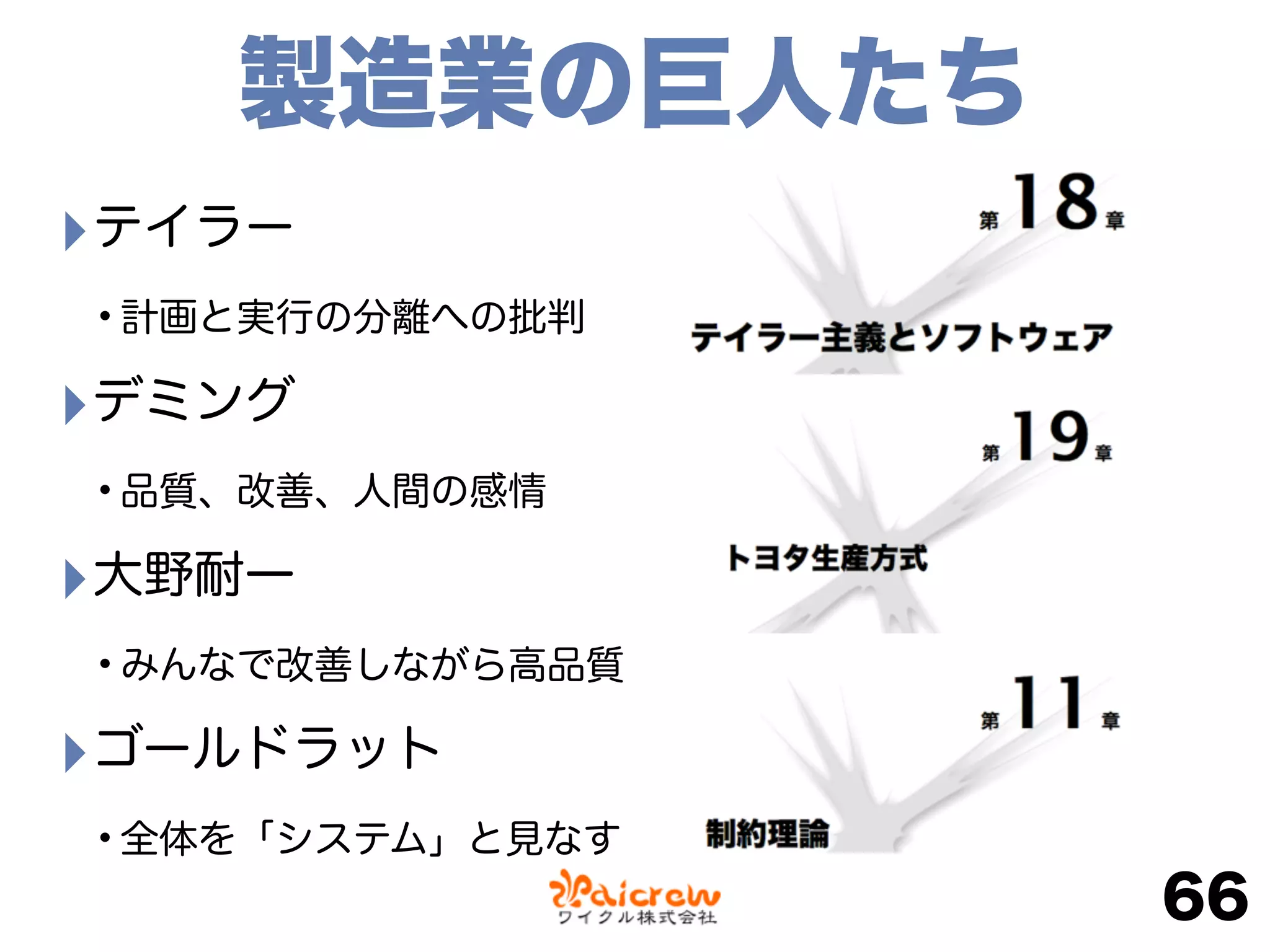 ‣テイラー
•計画と実行の分離への批判
‣デミング
•品質、改善、人間の感情
‣大野耐一
•みんなで改善しながら高品質
‣ゴールドラット
•全体を「システム」と見なす
66
製造業の巨人たち
 