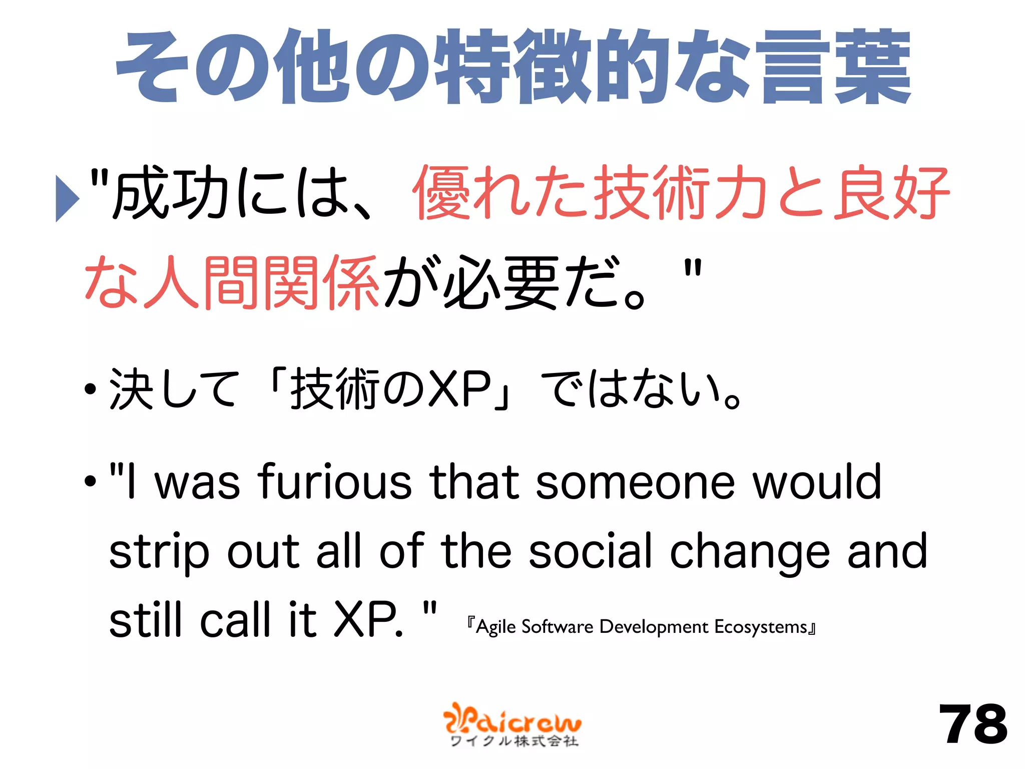 ‣"成功には、優れた技術力と良好
な人間関係が必要だ。"
•決して「技術のXP」ではない。
•"I was furious that someone would
strip out all of the social change and
still call it XP. "
78
その他の特徴的な言葉
『Agile Software Development Ecosystems』
 