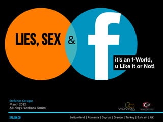 Lies, sex                       &	
  
                                                                                                it’s an f-World,
                                                                                                u Like it or Not!




Stefanos	
  Karagos	
  	
  
March	
  2012	
  	
  
AllThings	
  Facebook	
  Forum	
  

xplain.co                             Switzerland	
  |	
  Romania	
  |	
  Cyprus	
  |	
  Greece	
  |	
  Turkey	
  |	
  Bahrain	
  |	
  UK	
  	
  	
  
 