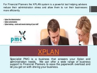 XPLAN
Specialist PMC is a business that answers your Xplan and
administration needs. We can offer a wide range of business
support to Financial Planners to ease the paperwork overload and
let you get on with driving your business.
For Financial Planners the XPLAN system is a powerful tool helping advisers
reduce their administration stress and allow them to run their businesses
more efficiently.
 