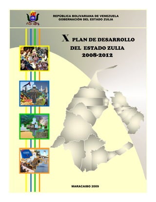 REPÚBLICA BOLIVARIANA DE VENEZUELA
   GOBERNACIÓN DEL ESTADO ZULIA




    X    PLAN DE DESARROLLO
        DEL ESTADO ZULIA
              2008-2012




         MARACAIBO 2009
 