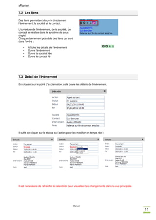 xPlanner

7.2 Les liens

Des liens permettent d’ouvrir directement
l’évènement, la société et le contact.

L’ouverture de l’évènement, de la société, du
contact se réalise dans le système de sous
onglet.
Chaque évènement possède des liens qui sont
dans l’ordre :

    -   Affiche les détails de l’évènement
    -   Ouvre l’évènement
    -   Ouvre la société liée
    -   Ouvre le contact lié




7.3 Détail de l’évènement

En cliquant sur le point d’exclamation, cela ouvre les détails de l’évènement.




Il suffit de cliquer sur le status ou l’action pour les modifier en temps réel :




Il est nécessaire de rafraichir le calendrier pour visualiser les changements dans la vue principale.




                                                   Manuel
                                                                                                        11
 