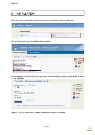 xPlanner




8     INSTALLATION

xPlanner un est composant et s’installe par le gestionnaire de composant de SageCRM :




Une fois télécharger, lancer l’installation du composant :




Si vous disposez d’une clé de licence, renseigner la dans le champ concerné, sinon laisser le terme
« EVALUATION ».




L’option « Force la réinstallation » permet de remettre les valeurs par défaut.




                                                Manuel
                                                                                                      12
 