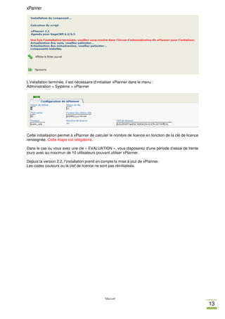 xPlanner




L’installation terminée, il est nécessaire d’initialiser xPlanner dans le menu :
Administration > Système > xPlanner




Cette initialisation permet à xPlanner de calculer le nombre de licence en fonction de la clé de licence
renseignée. Cette étape est obligatoire.

Dans le cas ou vous avez une clé « EVALUATION », vous disposerez d’une période d’essai de trente
jours avec au maximun de 10 utilisateurs pouvant utiliser xPlanner.

Depuis la version 2.2, l’installation prend en compte la mise à jour de xPlanner.
Les codes couleurs ou la clef de licence ne sont pas réinitialisés.




                                                 Manuel
                                                                                                           13
 