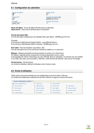 xPlanner

9.1 Configuration du calendrier




Heure de début : Heure de début affichée dans le calendrier
Heure de fin : Heure de fin affichée dans le calendrier


Format des dates SQL :
Format des dates utilisées pour les requêtes SQL (par défaut : dd/MM/yyyy HH:mm)

Exemple,
le format pour SQLExpress English Edition : yyyy-MM-dd HH:mm
le format pour SQLExpress Edition française : dd/MM/yyyy HH:mm

Port natté : Port de translation (par défaut : 80)
Port de translation lors d’une connexion extérieure nattée sur un autre port.

Masque : Masque permettant de personnaliser le contenu d’un évènement.
Par défaut, l’agenda affiche uniquement le champ description (comm_note).
Il est possible de choisir l’information qui sera affichée dans le calendrier, en prenant soin de modifier
la vue SQL liée (xpla_communication). Attention, cette donnée est affichée sans aucun formatage.

Clé de licence : Clé de licence
Le nombre d’utilisateur déclaré d’utilisateur est en lecteur seule.



9.2 Droits d’utilisation

Cette section permet de sélectionner les collaborateurs pouvant utiliser xPlanner.
Le nombre de collaborateur sélectionné doit être inférieur ou égal au nombre de licence.




                                                 Manuel
                                                                                                             15
 