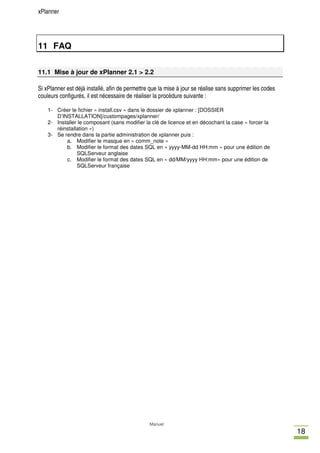 xPlanner




11 FAQ

11.1 Mise à jour de xPlanner 2.1 > 2.2

Si xPlanner est déjà installé, afin de permettre que la mise à jour se réalise sans supprimer les codes
couleurs configurés, il est nécessaire de réaliser la procèdure suivante :

    1- Créer le fichier « install.csv » dans le dossier de xplanner : [DOSSIER
       D’INSTALLATION]/custompages/xplanner/
    2- Installer le composant (sans modifier la clé de licence et en décochant la case « forcer la
       réinstallation »)
    3- Se rendre dans la partie administration de xplanner puis :
           a. Modifier le masque en « comm_note »
           b. Modifier le format des dates SQL en « yyyy-MM-dd HH:mm » pour une édition de
                SQLServeur anglaise
           c. Modifier le format des dates SQL en « dd/MM/yyyy HH:mm» pour une édition de
                SQLServeur française




                                                Manuel
                                                                                                          18
 