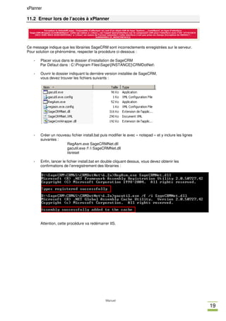 xPlanner

11.2 Erreur lors de l’accès à xPlanner




Ce message indique que les librairies SageCRM sont incorrectements enregistrées sur le serveur.
Pour solution ce phénomène, respecter la procèdure ci-dessous :

   -   Placer vous dans le dossier d’installation de SageCRM
       Par Défaut dans : C:Program FilesSage[INSTANCE]CRMDotNet

   -   Ouvrir le dossier indiquant la dernière version installée de SageCRM,
       vous devez trouver les fichiers suivants :




   -   Créer un nouveau fichier install.bat puis modifier le avec « notepad » et y inclure les lignes
       suivantes :
                     RegAsm.exe SageCRMNet.dll
                     gacutil.exe /f /i SageCRMNet.dll
                     iisreset

   -   Enfin, lancer le fichier install.bat en double cliquant dessus, vous devez obtenir les
       confirmations de l’enregistrement des librairies :




       Attention, cette procédure va redémarrer IIS.




                                               Manuel
                                                                                                        19
 