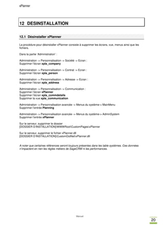 xPlanner




12 DESINSTALLATION

12.1 Désinstaller xPlanner

La procèdure pour désinstaller xPlanner consiste à supprimer les écrans, vue, menus ainsi que les
fichiers.

Dans la partie ‘Administration’ :

Administration -> Personnalisation -> Société -> Ecran :
Supprimer l’écran xpla_company

Administration -> Personnalisation -> Contrat -> Ecran :
Supprimer l’écran xpla_person

Administration -> Personnalisation -> Adresse -> Ecran :
Supprimer l’écran xpla_address

Administration -> Personnalisation -> Communication :
Supprimer l’écran xPlanner
Supprimer l’écran xpla_commdetails
Supprimer la vue xpla_communication

Administration -> Personnalisation avancée -> Menus du système-> MainMenu
Supprimer l’entrée Planning

Administration -> Personnalisation avancée -> Menus du système-> AdminSystem
Supprimer l’entrée xPlanner

Sur le serveur, supprimer le dossier
[DOSSIER D’INSTALLATION]WWWRootCustomPagesxPlanner

Sur le serveur, supprimer le fichier xPlanner.dll
[DOSSIER D’INSTALLATION]CustomDotNetxPlanner.dll


A noter que certaines références seront toujours présentes dans les table systèmes. Ces données
n’impactent en rien les règles métiers de SageCRM ni les performances.




                                               Manuel
                                                                                                    20
 