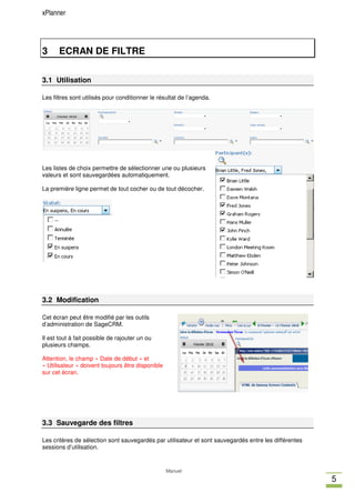xPlanner




3     ECRAN DE FILTRE

3.1 Utilisation

Les filtres sont utilisés pour conditionner le résultat de l’agenda.




Les listes de choix permettre de sélectionner une ou plusieurs
valeurs et sont sauvegardées automatiquement.

La première ligne permet de tout cocher ou de tout décocher.




3.2 Modification

Cet écran peut être modifié par les outils
d’administration de SageCRM.

Il est tout à fait possible de rajouter un ou
plusieurs champs.

Attention, le champ « Date de début » et
« Utilisateur » doivent toujours être disponible
sur cet écran.




3.3 Sauvegarde des filtres

Les critères de sélection sont sauvegardés par utilisateur et sont sauvegardés entre les différentes
sessions d’utilisation.


                                                   Manuel
                                                                                                       5
 