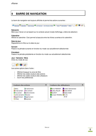 xPlanner




4       BARRE DE NAVIGATION

La barre de navigation est toujours affichée et permet les actions suivantes :




Rafraichir
Met à jour l’écran en se basant sur le contexte actuel (mode d’affichage, critère de sélection)

Calendrier
Affiche le calendrier. Ceci permet la bascule entre les fiches ouvertes et le calendrier.

Date du jour
Repositionne le filtre sur la date du jour

Suivant
Passe à la période suivante en fonction du mode vue actuellement sélectionnée

Précédent
Passe à la période précédente en fonction du mode vue actuellement sélectionnée

Jour / Semaine / Mois
Choix du mode de vue




Les autres options dans l’ordre :

    -   Afficher/masquer la zone de filtre
    -   Afficher les codes couleurs des actions
    -   Afficher les codes couleurs des utilsateurs
    -   Ouvrir les préférences




                                                Manuel
                                                                                                  6
 