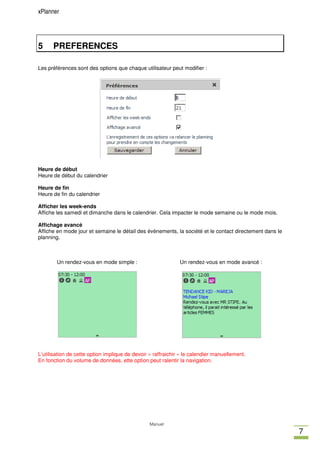 xPlanner




5     PREFERENCES

Les préférences sont des options que chaque utilisateur peut modifier :




Heure de début
Heure de début du calendrier

Heure de fin
Heure de fin du calendrier

Afficher les week-ends
Affiche les samedi et dimanche dans le calendrier. Cela impacter le mode semaine ou le mode mois.

Affichage avancé
Affiche en mode jour et semaine le détail des évènements, la société et le contact directement dans le
planning.



        Un rendez-vous en mode simple :                       Un rendez-vous en mode avancé :




L’utilisation de cette option implique de devoir « raffraichir » le calendier manuellement.
En fonction du volume de données, ette option peut ralentir la navigation.




                                                Manuel
                                                                                                         7
 