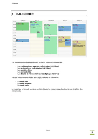 xPlanner




7     CALENDRIER




Les évènements affichés reprennent plusieurs informations telles que :

        Les collaborateurs (avec un code couleur individuel)
        Les actions (avec code couleur individuel)
        Les sociétés liées
        Les contacts liés
        Les détails de l’évènement (notes et plages horaires)

Il existe trois différents modes de vue pour afficher le calendrier :

        Le mode jour
        Le mode semaine
        Le mode mois

Le mode jour et le mode semaine sont identiques. Le mode mois présente une vue simplifiée des
évènements.

.




                                                 Manuel
                                                                                                9
 