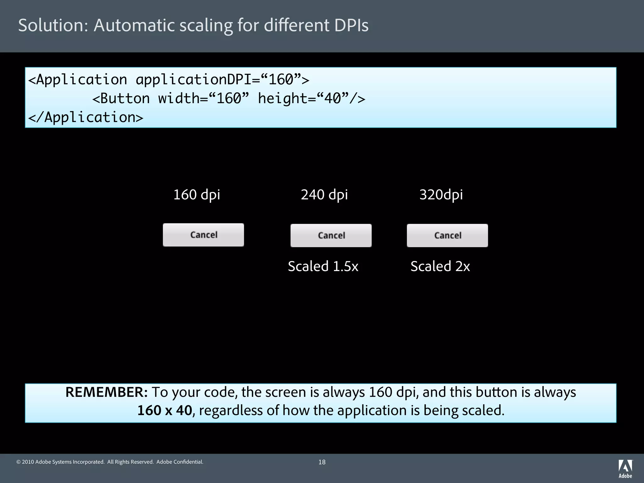 Solution: Automatic scaling for diﬀerent DPIs

    <Application applicationDPI=“160”>
    	       <Button width=“160” height=“40”/>
    </Application>




                                                             160 dpi          240 dpi       320dpi



                                                                             Scaled 1.5x   Scaled 2x




                   REMEMBER: To your code, the screen is always 160 dpi, and this bu on is always
                          160 x 40, regardless of how the application is being scaled.


© 2010 Adobe Systems Incorporated. All Rights Reserved. Adobe Con dential.       18
 