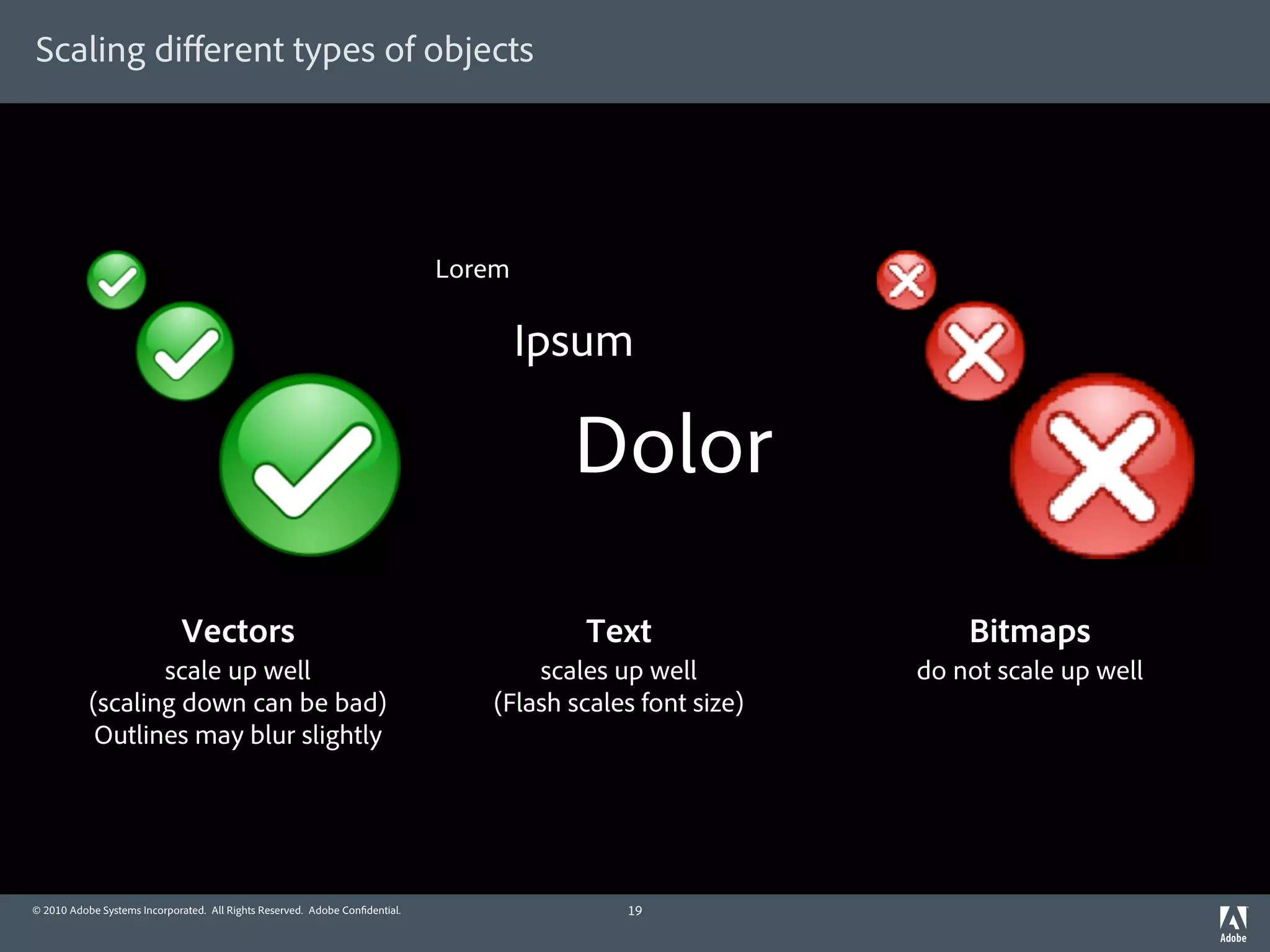Scaling diﬀerent types of objects




                                                                             Lorem

                                                                                     Ipsum

                                                                                       Dolor

                             Vectors                                                    Text                   Bitmaps
                  scale up well                                                     scales up well         do not scale up well
           (scaling down can be bad)                                            (Flash scales font size)
            Outlines may blur slightly




© 2010 Adobe Systems Incorporated. All Rights Reserved. Adobe Con dential.                  19
 