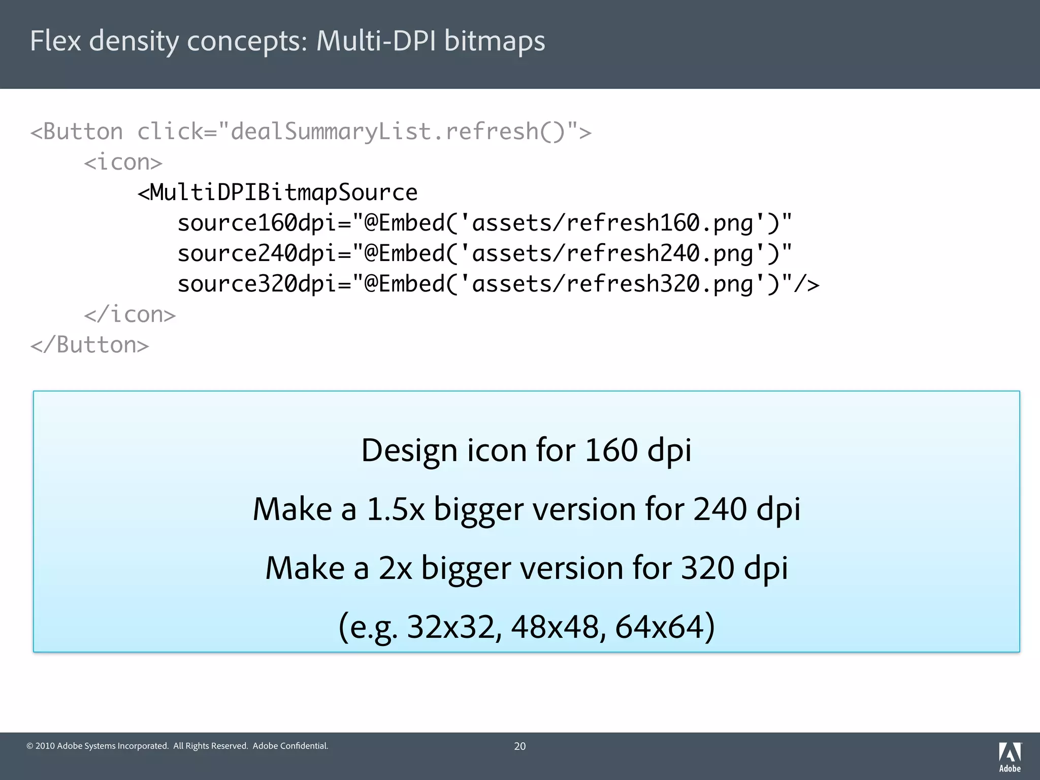 Flex density concepts: Multi-DPI bitmaps

<Button click="dealSummaryList.refresh()">
    <icon>
        <MultiDPIBitmapSource
            source160dpi="@Embed('assets/refresh160.png')"
            source240dpi="@Embed('assets/refresh240.png')"
            source320dpi="@Embed('assets/refresh320.png')"/>
    </icon>
</Button>



                                                                              Design icon for 160 dpi
                                                       Make a 1.5x bigger version for 240 dpi
                                                          Make a 2x bigger version for 320 dpi
                                                                             (e.g. 32x32, 48x48, 64x64)


© 2010 Adobe Systems Incorporated. All Rights Reserved. Adobe Con dential.               20
 