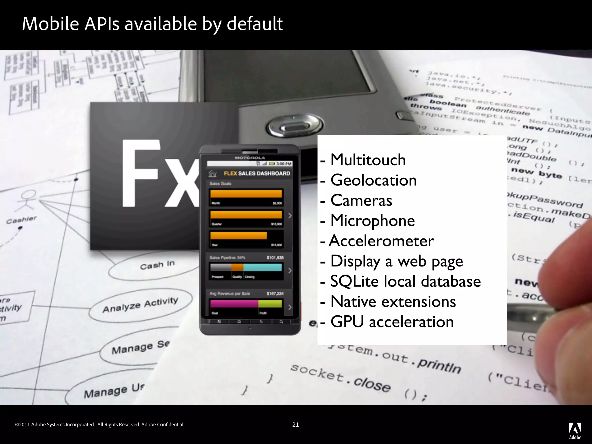 Mobile APIs available by default




                                                                                 - Multitouch
                                                                                 - Geolocation
                                                                                 - Cameras
                                                                                 - Microphone
                                                                                 - Accelerometer
                                                                                 - Display a web page
                                                                                 - SQLite local database
                                                                                 - Native extensions
                                                                                 - GPU acceleration




©2011 Adobe Systems Incorporated. All Rights Reserved. Adobe Con dential.   21
 