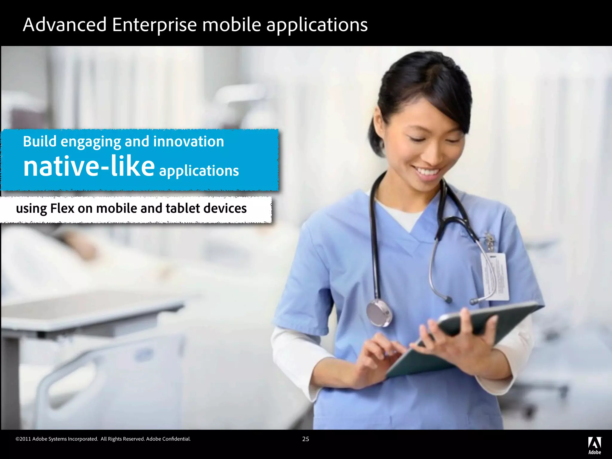 Advanced Enterprise mobile applications




  Build engaging and innovation
  native-like applications
using Flex on mobile and tablet devices




©2011 Adobe Systems Incorporated. All Rights Reserved. Adobe Con dential.   25
 