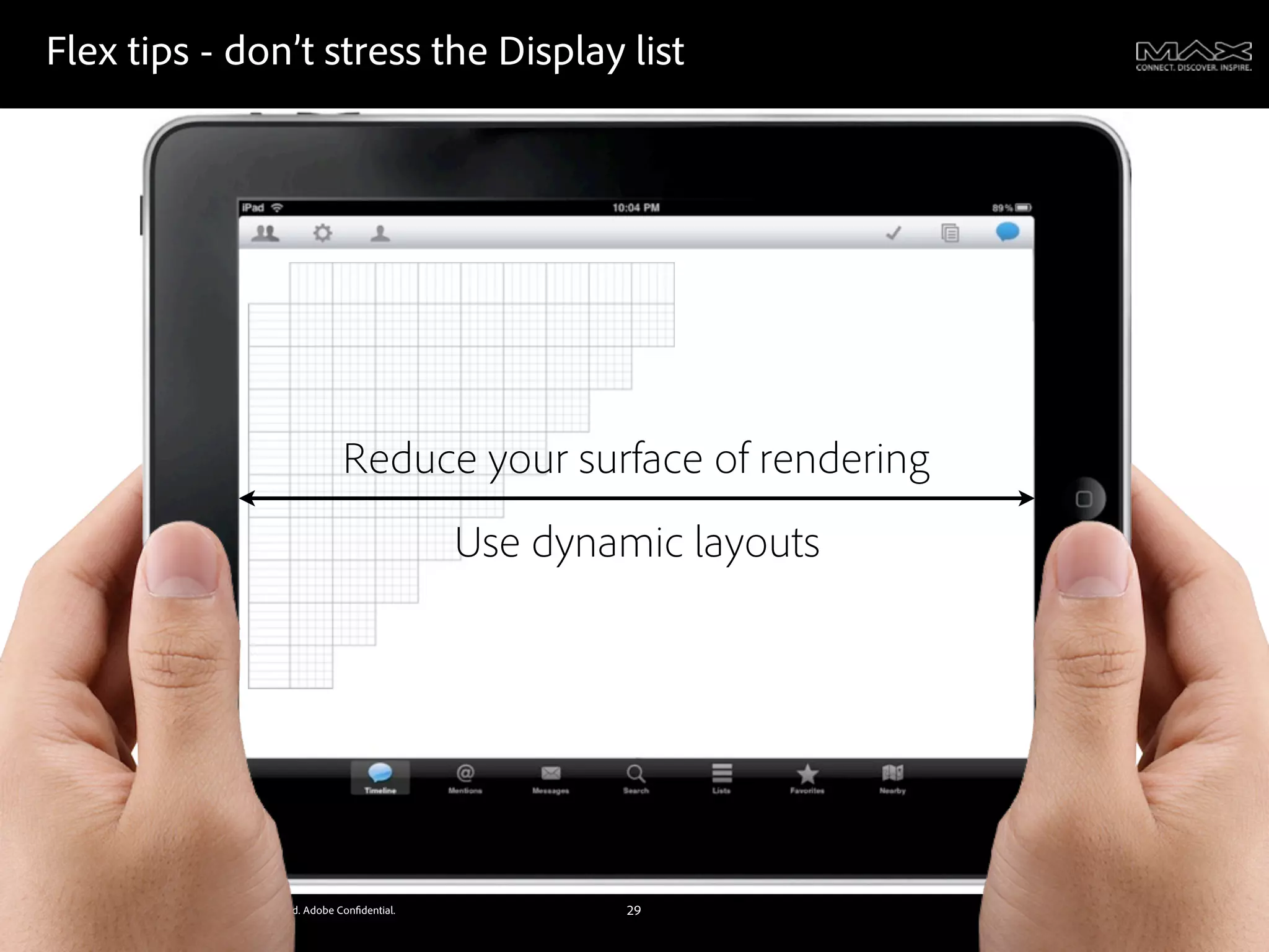 Flex tips - don’t stress the Display list




                                                              Reduce your surface of rendering
                                                                            Use dynamic layouts




©2011 Adobe Systems Incorporated. All Rights Reserved. Adobe Con dential.           29
 