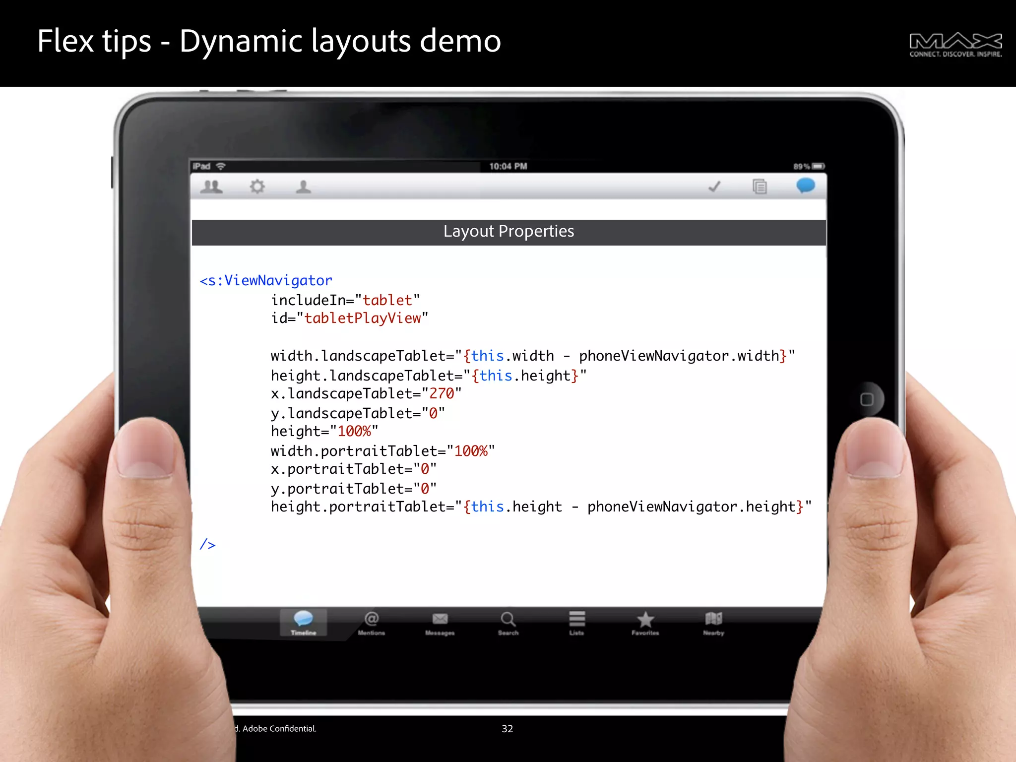 Flex tips - Dynamic layouts demo




                                                                            Layout Properties

                                           <s:ViewNavigator
                                                    includeIn="tablet"
                                           	   	    id="tabletPlayView"
                                           	   	    	   	    	
                                           	   	    width.landscapeTablet="{this.width - phoneViewNavigator.width}"
                                           	   	    height.landscapeTablet="{this.height}"
                                           	   	    x.landscapeTablet="270"
                                           	   	    y.landscapeTablet="0"
                                           	   	    height="100%"
                                           	   	    width.portraitTablet="100%"
                                           	   	    x.portraitTablet="0"
                                           	   	    y.portraitTablet="0"
                                           	   	    height.portraitTablet="{this.height - phoneViewNavigator.height}"
                                           	   	    	   	    	
                                           />




©2011 Adobe Systems Incorporated. All Rights Reserved. Adobe Con dential.          32
 