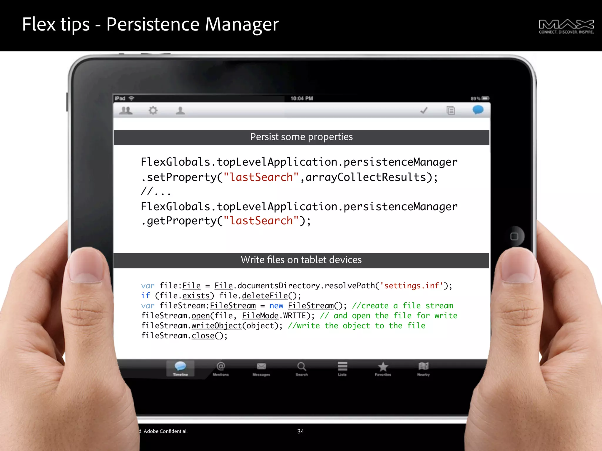 Flex tips - Persistence Manager




                                                                              Persist some properties

                                                     FlexGlobals.topLevelApplication.persistenceManager
                                                     .setProperty("lastSearch",arrayCollectResults);
                                                     //...
                                                     FlexGlobals.topLevelApplication.persistenceManager
                                                     .getProperty("lastSearch");


                                                                            Write les on tablet devices

                                                     var file:File = File.documentsDirectory.resolvePath('settings.inf');
                                                     if (file.exists) file.deleteFile();
                                                     var fileStream:FileStream = new FileStream(); //create a file stream
                                                     fileStream.open(file, FileMode.WRITE); // and open the file for write
                                                     fileStream.writeObject(object); //write the object to the file
                                                     fileStream.close();




©2011 Adobe Systems Incorporated. All Rights Reserved. Adobe Con dential.               34
 