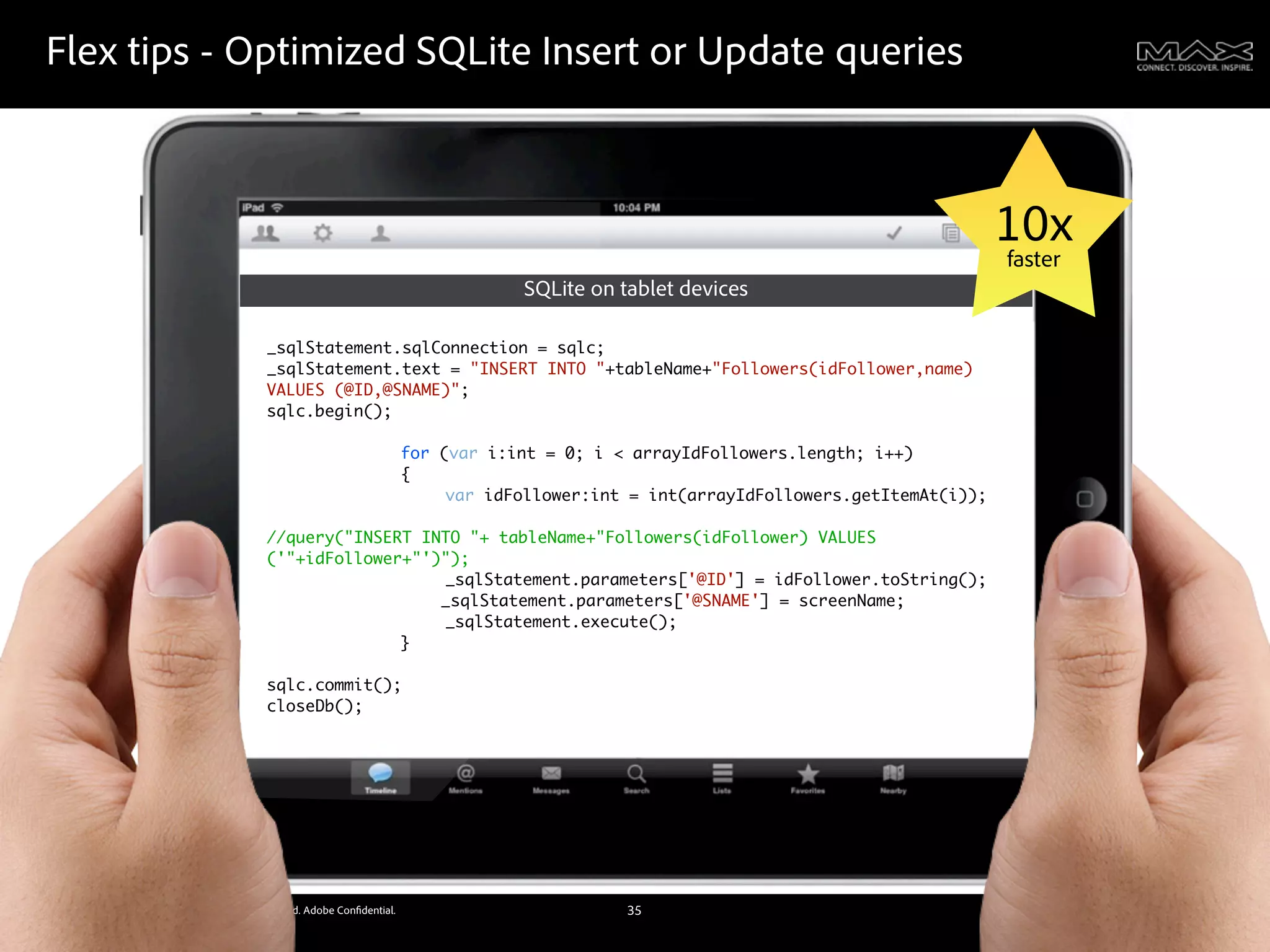 Flex tips - Optimized SQLite Insert or Update queries



                                                                                                                             10x
                                                                                                                             faster
                                                                            SQLite on tablet devices

                                               _sqlStatement.sqlConnection = sqlc;
                                               _sqlStatement.text = "INSERT INTO "+tableName+"Followers(idFollower,name)
                                               VALUES (@ID,@SNAME)";
                                               sqlc.begin();
                                               	    	   	
                                               	    	   	    for (var i:int = 0; i < arrayIdFollowers.length; i++)
                                               	    	   	    {
                                               	    	   	    	    var idFollower:int = int(arrayIdFollowers.getItemAt(i));
                                               	    	   	    	
                                               //query("INSERT INTO "+ tableName+"Followers(idFollower) VALUES
                                               ('"+idFollower+"')");
                                                    	   	    	    _sqlStatement.parameters['@ID'] = idFollower.toString();
                                                                 _sqlStatement.parameters['@SNAME'] = screenName;
                                               	    	   	    	    _sqlStatement.execute();
                                               	    	   	    }
                                               	    	   	
                                               sqlc.commit();
                                               closeDb();




©2011 Adobe Systems Incorporated. All Rights Reserved. Adobe Con dential.              35
 