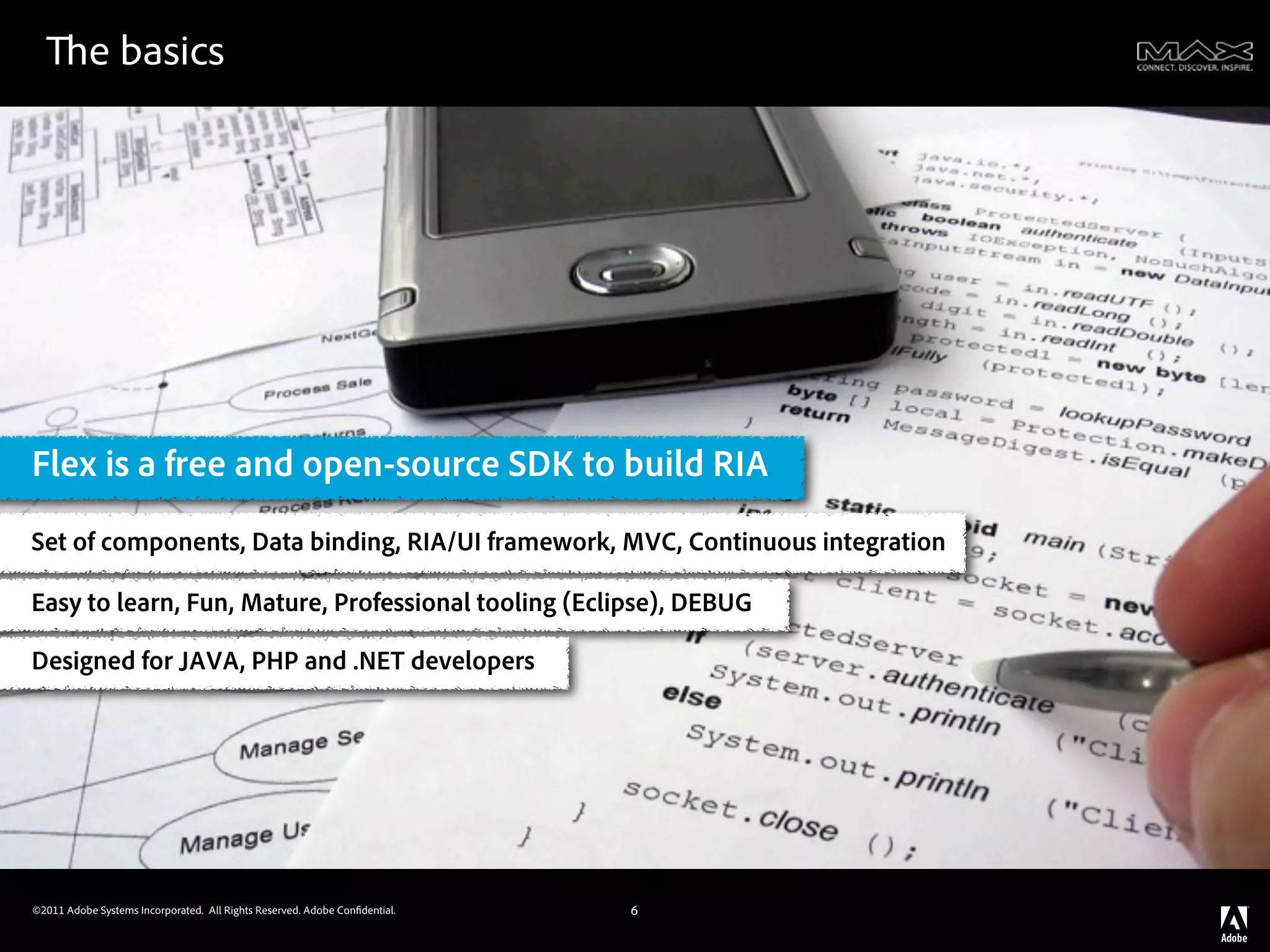 e basics




Flex is a free and open-source SDK to build RIA
Set of components, Data binding, RIA/UI framework, MVC, Continuous integration

Easy to learn, Fun, Mature, Professional tooling (Eclipse), DEBUG

Designed for JAVA, PHP and .NET developers




©2011 Adobe Systems Incorporated. All Rights Reserved. Adobe Con dential.   6
 