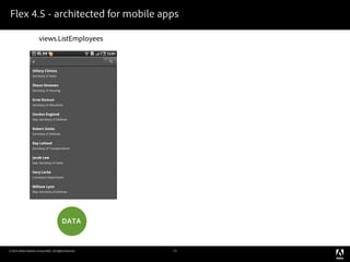 Flex 4.5 - architected for mobile apps

                        views.ListEmployees               views.DetailsEmployee   views.ListEmployees




                                                               view destroyed        view created



                                view destroyed               view created




                                                              “BACK” bu on


                                           DATA                    subset                DATA

                                                           persisted in memory
© 2010 Adobe Systems Incorporated. All Rights Reserved.              15
 