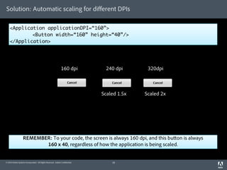 Solution: Automatic scaling for diﬀerent DPIs

    <Application applicationDPI=“160”>
    	       <Button width=“160” height=“40”/>
    </Application>




                                                             160 dpi          240 dpi       320dpi



                                                                             Scaled 1.5x   Scaled 2x




                   REMEMBER: To your code, the screen is always 160 dpi, and this bu on is always
                          160 x 40, regardless of how the application is being scaled.


© 2010 Adobe Systems Incorporated. All Rights Reserved. Adobe Con dential.       18
 