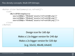 Flex density concepts: Multi-DPI bitmaps

<Button click="dealSummaryList.refresh()">
    <icon>
        <MultiDPIBitmapSource
            source160dpi="@Embed('assets/refresh160.png')"
            source240dpi="@Embed('assets/refresh240.png')"
            source320dpi="@Embed('assets/refresh320.png')"/>
    </icon>
</Button>



                                                                              Design icon for 160 dpi
                                                       Make a 1.5x bigger version for 240 dpi
                                                          Make a 2x bigger version for 320 dpi
                                                                             (e.g. 32x32, 48x48, 64x64)


© 2010 Adobe Systems Incorporated. All Rights Reserved. Adobe Con dential.               20
 