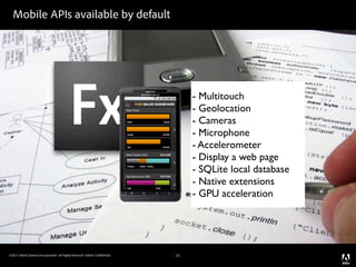 Mobile APIs available by default




                                                                                 - Multitouch
                                                                                 - Geolocation
                                                                                 - Cameras
                                                                                 - Microphone
                                                                                 - Accelerometer
                                                                                 - Display a web page
                                                                                 - SQLite local database
                                                                                 - Native extensions
                                                                                 - GPU acceleration




©2011 Adobe Systems Incorporated. All Rights Reserved. Adobe Con dential.   21
 