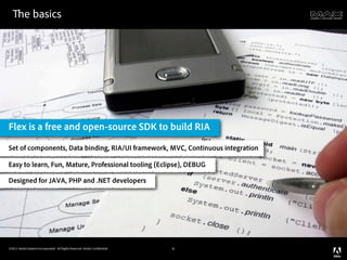 e basics




Flex is a free and open-source SDK to build RIA
Set of components, Data binding, RIA/UI framework, MVC, Continuous integration

Easy to learn, Fun, Mature, Professional tooling (Eclipse), DEBUG

Designed for JAVA, PHP and .NET developers




©2011 Adobe Systems Incorporated. All Rights Reserved. Adobe Con dential.   6
 